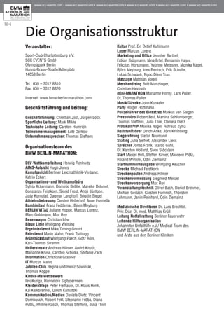 184
Die Organisationsstruktur
Veranstalter:
Sport-Club Charlottenburg e.V.
SCC EVENTS GmbH
Olympiapark Berlin
Hanns-Braun-Straße/Adlerplatz
14053 Berlin
Tel.: 030 – 3012 8810
Fax: 030 – 3012 8820
Internet: www.bmw-berlin-marathon.com
Geschäftsführung und Leitung:
Geschäftsführung: Christian Jost, Jürgen Lock
Sportliche Leitung: Mark Milde
Technische Leitung: Carsten Humrich
Teilnehmermanagement: Lutz Derkow
Unternehmenssprecher: Thomas Steffens
Organisationsteam des
BMW BERLIN-MARATHON:
DLV-Wettkampfleitung Herwig Renkwitz
AIMS-Aufsicht Hugh Jones
Kampfgericht Berliner Leichtathletik-Verband,
Katrin Eckert
Organisations- und Wettkampfbüro
Sylvia Ackermann, Dominic Beblie, Mareike Dehmel,
Constanze Feistkorn, Sigrid Frost, Antje Jüntgen,
Judy Kumutat, Dagmar Langhoff, Brigitte Siegel
Athletenbetreuung Carsten Helterhof, Anne Formella
Bambinilauf Franz Feddema , Björn Meyburg
BERLIN VITAL Juliane Hoppe, Marcus Lorenz,
Marc Goldmann, Max Roy
Besenwagen Christian Löw
Blaue Linie Wolfgang Weising
Ergebnisdienst Mika Timing GmbH
Fahrdienst Mario Mahn, Frank Tschugg
Frühstückslauf Wolfgang Paech, Götz Röhl,
Karl-Thomas Stramm
Helfereinsatz Andreas Hilmer, André Knuth,
Marianne Kruse, Carsten Schülke, Stefanie Zach
Information Christiane Grabner
IT Marcus Mahlo
Jubilee-Club Regina und Heinz Sowinski,
Thomas Köppe
Kinder-Malwettbewerb
IevaKunga, Hannelore Sigbjoernsen
Kleiderablage Peter Fielhauer, Dr. Klaus Henk,
Kai Kalkbrenner, Ulrich Kulbatzki
Kommunikation/Medien Daniela Dietz, Vincent
Dornbusch, Robert Fekl, Stephanie Fröba, Diana
Putzu, Philine Rasch, Thomas Steffens, Julia Thiel
Kultur Prof. Dr. Detlef Kuhlmann
Lager Marcus Lorenz
Marketing und Office Jennifer Barthel,
Fabian Brügmann, Nina Ertel, Benjamin Hager,
Felicitas Horstmann, Yvonne Meissner, Monika Nagel,
Björn Meyburg, Ines Rentsch, Erik Schulte,
Lukas Schwank, Ngoc Diem Tran
Massage Matthias Vogel
Merchandising Britt Munzlinger,
Christian Heidrich
mini-MARATHON Marianne Horny, Lars Poller,
Dr. Thomas Poller
Musik/Strecke John Kunkeler
Party Holger Hoffmann
Polizeiführer des Einsatzes Markus van Stegen
Pressebüro Robert Fekl, Martina Schlumberger,
Thomas Steffens, Julia Thiel, Daniela Dietz
Protokoll/VIP Monika Nagel, Rotraud Zylka
Rollstuhlfahrer Ulrich Anke, Jörn Kreinberg
Siegerehrung Stefan Neumann
Skating Julia Seifert, Alexander Liess
Sprecher Jonas Frank, Marco Guhl,
Dr. Karsten Holland, Sven Stöcklein
Start Marcel Heß, Steffen Kirner, Maureen Plötz,
Roland Winkler, Odin Ziemainz
Startnummernausgabe Wolfgang Keucher
Strecke Michael Feistkorn
Streckenposten Andreas Hilmer
Streckenvermessung Siegfried Menzel
Streckenversorgung Max Roy
Veranstaltungstechnik Oliver Bach, Daniel Brehmer,
Michael Gerlach, Carsten Humrich, Thorsten
Lehmann, Janin Reinhard, Odin Ziemainz
Medizinische Direktoren Dr. Lars Brechtel,
Priv. Doz. Dr. med. Matthias Krüll
Leitung Notfallrettung Berliner Feuerwehr
Leitende Hilfsorganisation
Johanniter Unfallhilfe e.V./ Medical Team des
BMW BERLIN-MARATHON
und Ärzte aus den Berliner Kliniken
 
