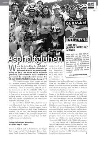 Wenn die tiefen Töne der „Hells Bells“
von AC/DC erschallen, dann gibt es
kein Zurück mehr. Am Samstag­nach­
mittag um 15:30 Uhr warten 42,195 Kilometer
glühender Asphalt auf euch. Freie Fahrt einmal
quer durch die Hauptstadt. Feiert mit uns den
42. BMW BERLIN-MARATHON Inlineskating 2015!
5.585 Skaterinnen und Skater werden am Start
des weltweit größten Inlinemarathons erwartet.
Doch die Party steigt keineswegs erst am Samstag­
nach­­mittag – schon ab Donnerstag trifft sich die In­­
line-Community auf der Messe BERLIN VITAL. Denn
dort können nicht nur die Neuheiten der Her­steller
in Augenschein genommen und tolle Schnäpp­chen
gemacht werden, an der Service Station könnt ihr
auch euer eigenes Equipment checken und lockere
Schrauben festziehen lassen.
Auf der Messe BERLIN VITAL habt ihr auch
beste Chancen, die Stars der Szene einmal aus näch­
ster Nähe zu beobachten. Denn die derzeit besten
Skaterinnen und Skater der Welt haben ihr Kommen
zugesagt. Für sie zählt der Triumph beim BMW
BERLIN-MARATHON zu den prestigeträchtigsten Sie­
gen überhaupt und steht auf einer Stufe mit Welt-
und Europameisterschaftstiteln.
Gelingt Swings und Kamminga
der dritte Sieg in Folge?
Sowohl in 2013 als auch in 2014 konnten der Belgier
Bart Swings und die Niederländerin Manon Kam­
minga (beide Po­­­werslide/Matter) ihre Überlegen­heit
eindrucksvoll un­­­
ter Beweis stellen.
Das Be­­­son­dere:
Beide Ska­ter sieg­
ten in ihren jeweili­
gen Ren­­nen in
spektakulären Al­­
lein­­gängen und stellten dabei auch noch neue Best­
zeiten auf. Mit seiner Zeit von 58:10 Minuten liegt
Swings weit unter der Grenze von einer Stunde und
auch Manon Kamminga hält mit 1:07:44 Stunden
einen fantastischen Strecken­rekord.
Doch sowohl bei den Herren als auch bei den
Damen ist die Konkurrenz zahlreich und stark ver­
treten. Mit Felix Rijhnen (Darmstadt), Peter Michael
(NZL) und Livio Wenger (SUI) hat Bart Swings starke
Unterstützung aber auch die größten Konkurrenten
im eigenen Team. Allerdings haben ebenfalls der
Drittplatzierte des vergangenen Jahres Gary Hekman
(Van Werven) sowie die komplette Niederländische
Nationalmannschaft gemeldet. Ferner wird der Fran­
zose Yann Guyader, der zurzeit beim Marathon­part­
ner Rollerblade arbeitet, versuchen, sich seinen lang
gehegten Traum von einem Sieg beim Mara­thon­
klassiker zu erfüllen und damit endgültig in den
Olymp des BMW BERLIN-MARATHON aufzusteigen.
Bei den Damen gilt es insbesondere auf die
Deutschen Katharina Rumpus, Sabine Berg und Tina
Strüver zu achten. Aus internationaler Sicht zählen
Elma de Vries und Bianca Roosenboom (bd. Team
Sprog) sowie San­drine Tas (XL Tulips Powerslide) zu
den stärksten Konkurrentinnen.
187
Finale des
GERMAN INLINE CUP
in Berlin
Erneut stellt der BMW BERLIN-
MARATHON auch das Finale der
wichtigsten europäischen Rennserie
dar, dem GERMAN INLINE CUP. Nach
vier Stationen in Deutschland,
Österreich und der Tschechischen
Re­­­publik werden am Samstag­nach­
mittag die Gesamtsieger in den
Kategorien „Speed“ und „Fitness“
ermittelt.
www.german-inline-cup.de
AsphaltglühenAsphaltglühen
 