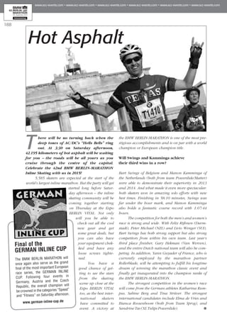 188
There will be no turning back when the
deep tones of AC/DC’s “Hells Bells” ring
out. At 3:30 on Saturday afternoon,
42.195 kilometers of hot asphalt will be waiting
for you – the roads will be all yours as you
cruise through the centre of the capital.
Celebrate the 42nd BMW BERLIN-MARATHON
Inline Skating with us in 2015!
5,585 skaters are expected at the start of the
world’s largest inline marathon. But the party will get
started long before Satur­
day afternoon – the inline
skating community will be
coming together starting
on Thursday at the Expo
BERLIN VITAL. Not only
will you be able to
check out all the cool
new gear and get
some great deals, but
you can also have
your equipment chec­
ked and have any
loose screws tighte­
ned.
You have a
good chance of get­
ting to see the stars
from the skating
scene up close at the
Expo BERLIN VITAL
too, as the best inter­
national skaters
have committed to
event. A victory at
the BMW BERLIN-MARATHON is one of the most pre­
stigious accomplishments and is on par with a world
champion or European champion title.
Will Swings and Kamminga achieve
their third wins in a row?
Bart Swings of Belgium and Manon Kamminga of
the Netherlands (both from team Powerslide/Matter)
were able to demonstrate their superiority in 2013
and 2014. And what made it even more spectacular:
both skaters won in amazing solo efforts with new
best times. Finishing in 58:10 minutes, Swings was
far under the hour mark, and Manon Kamminga
also holds a fantastic course record with 1:07:44
hours.
The competition for both the men’s and women’s
race is strong and wide. With Felix Rijhnen (Darm­
stadt), Peter Michael (NZL) and Livio Wenger (SUI),
Bart Swings has both strong support but also strong
competitors from within his own team. Last year’s
third place finisher, Gary Hekman (Van Werven),
and the entire Dutch national team will also be com­
peting. In addition, Yann Guyader of France, who is
currently employed by the marathon partner
Rollerblade, will be attempting to fulfill his longtime
dream of winning the marathon classic event and
finally get inaugurated into the champion ranks of
the BMW BERLIN-MARATHON.
The strongest competition in the women’s race
will come from the German athletes Katharina Rum­
pus, Sabine Berg and Tina Strüver. The strongest
international candidates include Elma de Vries and
Bianca Roosenboom (both from Team Sprog), and
Sandrine Tas (XL Tulips Powerslide).
Hot Asphalt
Final of the
GERMAN INLINE CUP
The BMW BERLIN MARATHON will
once again also serve as the grand
final of the most important European
race series, the GERMAN INLINE
CUP. Following four events in
Germany, Austria and the Czech
Republic, the overall champion will
be crowned in the categories “Speed”
and “Fitness” on Saturday afternoon.
www.german-inline-cup.de
 
