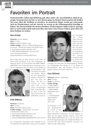 190
Bart Swings
Wohnort: Leuven, Belgien
Alter: 24 Jahre
Team: Powerslide/Matter racing
Größte Erfolge: vielfacher Goldmedaillengewinner
bei Europa-, Weltmeisterschaften und World Games
1. Europameisterschaften Marathon 2015
1. BMW BERLIN-MARATHON 2013 und 2014
sowie Streckenrekordhalter
Olympiateilnahme im Eisschnelllauf 2014
Bart Swings geht als klarer Favorit an den Start. Im
Herbst 2013 durchbrach er als erster Inlineskater die
magische Mauer von einer Stunde beim BMW BERLIN-
MARATHON und wiederholte dieses Kunststück souve­
rän im vergangenen Jahr. Im Winter ist der Belgier als
Eisschnellläufer aktiv
und konnte mit vierten
und fünften Plät­zen
bei den Olym­pi­schen
Spielen in Sot­schi zei­
gen, dass auch auf
Kufen mit ihm zu
rechnen ist. Unter­
stützt wird er von
seinen Team­kol­legen
beim Power­slide/Mat­
ter Team, in dem die
Crème de la Crème der
Inlineskater vereint ist.
Felix Rijhnen
Wohnort: Darmstadt
Alter: 25 Jahre
Team: Powerslide/Matter racing
Größte Erfolge: 3. World Games 2013 und
2. Weltmeisterschaften 2013
1. Europameisterschaften Marathon 2014
3. BMW BERLIN-MARATHON 2012
1. Vattenfall BERLINER HALBMARATHON 2014 & 2015
Der sympathische Darmstädter fährt ebenfalls für das
renommierte Powerslide/Matter Team und ist seit Jahren
der vielseitigste
und stärkste
Skater Deutsch­­
lands bei natio­
nalen und inter­
nationalen Stra­
ßen- und Bahn­
wett­kämp­­­­fen.
Im vergangenen
Jahr holte er bei
den Euro­pa­
meis­ter­schaf­­ten
im ba­­den-würt­
tem­bergischen
Gei­sin­­gen den Titel über die Ma­­rathon­distanz. Ähn­­lich
wie Teamkollege Bart Swings ist er im Winter als
Eisschnellläufer aktiv und meistert bravourös den
Spagat zwischen den beiden Sportarten.
Gary Hekman
Wohnort: Kampen, Niederlande
Alter: 27 Jahre
Team: Van Werven
Größte Erfolge:
2. BMW BERLIN-
MARATHON 2010
3. BMW BERLIN-
MARATHON 2013
& 2014
1. Niederländische
Meisterschaften
100km 2010,
2013, 2014
Im Gegensatz zu sei­
nen Konkurrenten,
die sowohl an Stra­
ßen- als auch an
Bahn­­­­­­­­­­wettbewerben teilnehmen, ist Gary Hekman vor
allem auf den langen Strecken zuhause. Auch beim
BMW BERLIN-MARATHON hat er mit drei Starts und
drei Podiumsplat­zie­rungen eine erfolgreiche Bilanz vor­
zuweisen. Wie viele seiner Landsleute wechselt er im
Winter auf die Schlittschuhe.
Favoriten im Portrait
Professionelles Inline-Speedskating galt über Jahre als ausschließlich taktisch ge­­
prägte Teamsportart, bei der es nur darum ging, im finalen Massensprint die Rollen
als erstes über die Ziellinie zu strecken. So manchem Sieger wurde gar unterstellt,
sich im Windschatten auf der Strecke zu wenig an der Führungsarbeit beteiligt zu
haben. Die Rennverläufe der letzten Berliner Großereignisse haben jedoch ge­­zeigt,
dass es auch anders geht und Ausreißer durchaus eine Chance haben, ganz oben auf
dem Podium zu stehen.
 