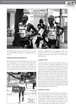 17
der World Marathon Majors-Serie 2010-2011 und damit
eine halbe Million US-Dollar an Preisgeld sichern zu
können.
PERSÖNLICHER HINTERGRUND:
Mutai begann einst mit ernsthaftem Lauftraining, weil
er ein Stipendium für eine US-Universität bekommen
wollte. „Als ich dann sah, dass andere Athleten, mit
denen ich auf einem identischen Leistungsniveau
war, Geld mit dem Sport verdienten, gab ich die Idee
mit dem Stipendium wieder auf.“ Nach seinem zwei-
ten Platz in Berlin sagte er im vergangenen Jahr: „Ich
weiß jetzt, dass ich in der Zukunft auch unter 2:03
Stunden laufen kann und diesen neuen Weltrekord
brechen kann.“
CAREER NOTES:
Emmanuel Mutai will go down in marathon history as
one of the few men to break the standing world record,
but lose the race. At Berlin in 2014 he ran 2:03:13, ten
seconds faster than the pre-race world record, but still
ended up 16 seconds behind Dennis Kimetto's 2:02:57.
After three straight runner-up finishes at World Marathon
Majors races, Mutai broke through with his first WMM
victory in a big way. At the 2011 Virgin London Mara­
thon, he crushed the field with a sub-62 minutes second
half as his 2:04:40 smashed the course record. At New
York City in November, Mutai lost the battle but won the
war. His final time of 2:06:28 left him 82 seconds behind
winner Geoffrey Mutai, but his second place finish scored
him enough points to take home the half-million World
Marathon Majors prize for 2010-2011.
PERSONAL NOTES:
Mutai began training seriuosly because he aimed to
get a scholarship from an US university. “But when I
saw that other athletes, who were on my level, earned
money with running I did no longer follow my scho­
larships plans.” After his great race in Berlin a year
ago he said: “I now know that I am able to run sub
2:03 and break this new world record in the future.”
2010 war er
Zweiter
in New York.
Emmanuel Mutai
war letztes Jahr in Berlin
Zweiter hinter Weltrekordler
Kimetto und lief
dabei persönliche Bestzeit
 