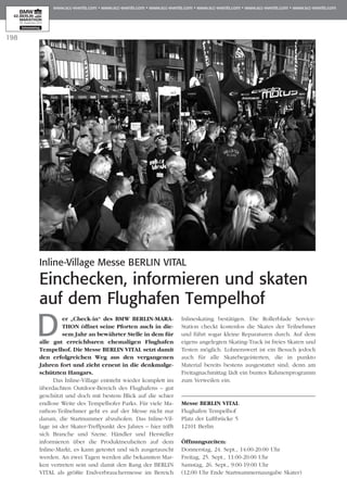 198
Der „Check-in“ des BMW BERLIN-MA­RA­
THON öffnet seine Pforten auch in die­
sem Jahr an bewährter Stelle in dem für
alle gut erreichbaren ehemaligen Flughafen
Tem­­­­­­­pelhof. Die Messe BERLIN VITAL setzt damit
den erfolgreichen Weg aus den vergangenen
Jahren fort und zieht erneut in die denkmalge­
schützten Hangars.
Das Inline-Village entsteht wieder komplett im
überdachten Outdoor-Bereich des Flughafens – gut
geschützt und doch mit bestem Blick auf die schier
endlose Weite des Tempelhofer Parks. Für viele Ma­­
rathon-Teilnehmer geht es auf der Messe nicht nur
darum, die Startnummer abzuholen. Das Inline-Vil­
lage ist der Skater-Treffpunkt des Jahres – hier trifft
sich Branche und Szene. Händler und Hersteller
informieren über die Produktneuheiten auf dem
Inline-Markt, es kann getestet und sich ausgetauscht
werden. An zwei Tagen werden alle bekannten Mar­
ken vertreten sein und damit den Rang der BERLIN
VITAL als größte Endverbrauchermesse im Bereich
Inlineskating bestätigen. Die Rollerblade Service-
Station checkt kostenlos die Skates der Teilnehmer
und führt sogar kleine Reparaturen durch. Auf dem
eigens angelegten Skating-Track ist freies Skaten und
Testen möglich. Lohnenswert ist ein Besuch jedoch
auch für alle Skatebegeisterten, die in punkto
Material bereits bestens ausgestattet sind, denn am
Freitagnachmittag lädt ein buntes Rahmenprogramm
zum Verweilen ein.
Messe BERLIN VITAL
Flughafen Tempelhof
Platz der Luftbrücke 5
12101 Berlin
Öffnungszeiten:
Donnerstag, 24. Sept., 14:00-20:00 Uhr
Freitag, 25. Sept., 11:00-20:00 Uhr
Samstag, 26. Sept., 9:00-19:00 Uhr
(12:00 Uhr Ende Startnummernausgabe Skater)
Inline-Village Messe BERLIN VITAL
Einchecken, informieren und skaten
auf dem Flughafen Tempelhof
 