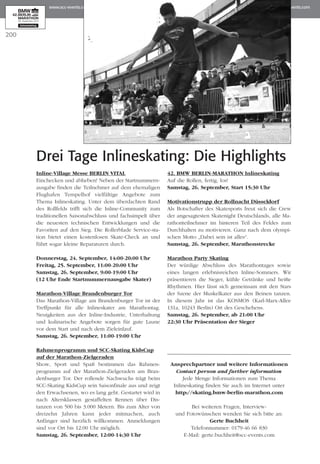 200
Inline-Village Messe BERLIN VITAL
Einchecken und abheben! Neben der Startnummern­
ausgabe finden die Teilnehmer auf dem ehemaligen
Flughafen Tempelhof vielfältige Angebote zum
Thema Inlineskating. Unter dem überdachten Rand
des Rollfelds trifft sich die Inline-Community zum
tra­­­ditionellen Saisonabschluss und fachsimpelt über
die neuesten technischen Entwicklungen und die
Favoriten auf den Sieg. Die Rollerblade Service-sta­
tion bietet einen kostenlosen Skate-Check an und
führt sogar kleine Reparaturen durch.
Donnerstag, 24. September, 14:00-20:00 Uhr
Freitag, 25. September, 11:00-20:00 Uhr
Samstag, 26. September, 9:00-19:00 Uhr
(12 Uhr Ende Startnummernausgabe Skater)
Marathon-Village Brandenburger Tor
Das Marathon-Village am Brandenburger Tor ist der
Treffpunkt für alle Inlineskater am Marathontag.
Neuigkeiten aus der Inline-Industrie, Unterhaltung
und kulinarische Angebote sorgen für gute Laune
vor dem Start und nach dem Zieleinlauf.
Samstag, 26. September, 11:00-19:00 Uhr
Rahmenprogramm und SCC-Skating KidsCup
auf der Marathon-Zielgeraden
Show, Sport und Spaß bestimmen das Rahmen­
programm auf der Marathon-Zielgeraden am Bran­
den­­burger Tor. Der rollende Nachwuchs trägt beim
SCC-Skating KidsCup sein Saisonfinale aus und zeigt
den Erwachsenen, wo es lang geht. Gestartet wird in
nach Altersklassen gestaffelten Rennen über Dis­
tanzen von 500 bis 3.000 Metern. Bis zum Alter von
dreizehn Jahren kann jeder mitmachen, auch
An­fänger sind herzlich willkommen. Anmeldungen
sind vor Ort bis 12:00 Uhr möglich.
Samstag, 26. September, 12:00-14:30 Uhr
42. BMW BERLIN-MARATHON Inlineskating
Auf die Rollen, fertig, los!
Samstag, 26. September, Start 15:30 Uhr
Motivationstrupp der Rollnacht Düsseldorf
Als Botschafter des Skatesports freut sich die Crew
der angesagtesten Skatenight Deutschlands, alle Ma­­
ra­­­thonteilnehmer im hinteren Teil des Feldes zum
Durchhalten zu motivieren. Ganz nach dem olympi­
schen Motto „Dabei sein ist alles“.
Samstag, 26. September, Marathonstrecke
Marathon Party Skating
Der würdige Abschluss des Marathontages sowie
eines langen erlebnisreichen Inline-Sommers. Wir
präsentieren die Sieger, kühle Getränke und heiße
Rhythmen. Hier lässt sich gemeinsam mit den Stars
der Szene der Muskelkater aus den Beinen tanzen.
In diesem Jahr ist das KOSMOS (Karl-Marx-Allee
131a, 10243 Berlin) Ort des Geschehens.
Samstag, 26. September, ab 21:00 Uhr
22:30 Uhr Präsentation der Sieger
Ansprechpartner und weitere Informationen
Contact person and further information
Jede Menge Informationen zum Thema
Inlineskating finden Sie auch im Internet unter
http://skating.bmw-berlin-marathon.com
Bei weiteren Fragen, Interview-
und Fotowünschen wenden Sie sich bitte an:
Gerte Buchheit
Telefonnummer: 0179-46 66 830
E-Mail: gerte.buchheit@scc-events.com
Drei Tage Inlineskating: Die Highlights
 