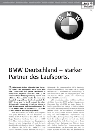 201
Bereits in der fünften Saison ist BMW starker
Partner des Laufsports: Auch 2015 wird
BMW Deutschland die großen Marathons in
Deutschland begleiten und den BMW i3 als
emissionsfreies Führungsfahrzeug an den Start
schicken. Zum Auftakt wurde das erste rein
elektrisch angetriebene Großserienmodell der
BMW Group am 19. April erstmals in seiner
„Hei­­­matstadt“ eingesetzt: Seit dieser Saison ist
BMW Hauptsponsor und Automobilpartner des
STADTWERKE LEIPZIG MARATHON. Der BMW
i3 wird im BMW Werk Leipzig gefertigt.
Eine Woche später, am 26.April, standen gleich
zwei große Marathons auf dem Programm: der
METRO GROUP Marathon Düsseldorf und der
Haspa Marathon Hamburg. Auch hier ist BMW
Deutschland Automobilpartner und Hauptsponsor,
ebenso wie beim Stuttgart-Lauf (27. und 28. Juni),
dem RheinEnergieMarathon Köln (4. Oktober), dem
30. Jubiläum des MÜNCHEN MARATHON (11.
Oktober) und dem Frankfurt Marathon (25. Oktober).
Höhepunkt des umfangreichen BMW Laufsport-
Engagements ist der 42. BMW BERLIN-MARATHON,
bei dem am 27. September die Weltrekordjagd in
eine neue Runde geht. Im vergangenen Jahr hatte
der Kenianer Dennis Kimetto die 2:03-Stunden-
Marke (2:02:57) unterboten.
„Wir feiern in diesem Jahr ein kleines Jubiläum,
die fünfte Saison des BMW Laufsport-Engagements.
Dies zeigt, dass sich BMW als starker Partner des
Laufsports etabliert hat. Nahezu 19 Millionen Deut­
sche laufen regelmäßig. Für BMW ist dieser Sport die
perfekte Bühne, um die Kompetenz des Unter­neh­
mens bei den wichtigen Themen Ressour­censcho­
nung und EfficientDynamics darzustellen“, sagt
Fried­rich Edel, Leiter Sportmarketing BMW Deutsch­
land. „Im Laufsport gilt: Nur wer sich seine Kräfte
optimal einteilt, hat noch Reserven, wenn es darauf
ankommt. Unsere Fahrzeuge und Motoren lassen
sich ähnlich beschreiben: Verantwortungsvoller,
schonender Einsatz von Ressourcen, aber auch Dy­­
namik, wenn sie gebraucht wird. Mit dem Laufsport-
BMW Deutschland – starker
Partner des Laufsports.
 