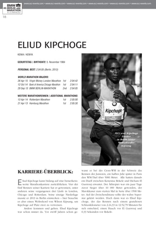 18
ELIUD KIPCHOGE
KARRIERE-ÜBERBLICK:
Eliud Kipchoge kann bislang auf eine bemerkens-
werte Marathonkarriere zurückblicken. Vier der
fünf Rennen seiner Karriere hat er gewonnen, unter
anderen seine vergangenen drei Läufe in London,
Chicago und Rotterdam. Seine einzige Niederlage
musste er 2013 in Berlin einstecken – hier brauchte
es aber einen Weltrekord von Wilson Kipsang, um
Kipchoge auf Platz zwei zu verweisen.
Andere kommen und gehen. Eliud Kipchoge
war schon immer da. Vor zwölf Jahren schon ge­­
wann er bei der Cross-WM in der Schweiz das
Rennen der Junioren, ein halbes Jahr später in Paris
den WM-Titel über 5000 Meter. Alle hatten damals
ein Duell zwischen Kenenisa Bekele und Hicham El
Guerrouj erwartet. Der Äthiopier war ein paar Tage
zuvor Sieger über 10 000 Meter geworden, der
Marokkaner zum vierten Mal in Serie über 1500 Me­­
ter. Auf der Zwischendistanz sollte der wahre Su­­per­
­star gekürt werden. Doch dann war es Eliud Kip­
choge, der das Rennen nach einem grandiosen
Schluss­­­kilometer von 2:24,33 in 12:52,79 Minuten für
sich entschied, einen Hauch vor El Guerrouj und
0,33 Sekunden vor Bekele.
KENIA / KENYA
Geburtstag / BIRTHDATE: 5. November 1984
PERSONAL BEST: 2:04:05 (Berlin, 2013)
WORLD MARATHON MAJORS:
26 Apr 15 	 Virgin Money London Marathon 	1st 	 2:04:42
12 Oct 14 	Bank of America Chicago Marathon	 1st 	 2:04:11
29 Sep 13 	BMW BERLIN-MARATHON 	 2nd 	 2:04:05
WEITERE MARATHONrennen / ADDITIONAL MARATHONS:
13 Apr 14 	Rotterdam Marathon	 1st	 2:05:00
21 Apr 13 	Hamburg Marathon	 1st	 2:05:30
2013 war Kipchoge
Zweiter
in Berlin hinter
Weltrekordler
Kipsang
 