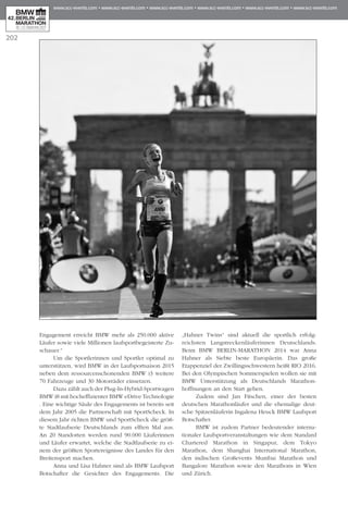 Engagement erreicht BMW mehr als 250.000 aktive
Läufer sowie viele Millionen laufsportbegeisterte Zu­­
schauer.“
Um die Sportlerinnen und Sportler optimal zu
un­­­terstützen, wird BMW in der Laufsportsaison 2015
neben dem ressourcenschonenden BMW i3 weitere
70 Fahrzeuge und 30 Motorräder einsetzen.
Dazu zählt auch der Plug-In-Hybrid-Sportwagen
BMW i8 mit hocheffizienter BMW eDrive Technologie
. Eine wichtige Säule des Engagements ist bereits seit
dem Jahr 2005 die Partnerschaft mit SportScheck. In
diesem Jahr richten BMW und SportScheck die größ-
te Stadtlaufserie Deutschlands zum elften Mal aus.
An 20 Standorten werden rund 90.000 Läuferinnen
und Läufer erwartet, welche die Stadtlaufserie zu ei­­
nem der größten Sportereignisse des Landes für den
Breitensport machen.
Anna und Lisa Hahner sind als BMW Laufsport
Botschafter die Gesichter des Engagements. Die
„Hahner Twins“ sind aktuell die sportlich erfolg-
reichsten Langstreckenläuferinnen Deutschlands.
Beim BMW BERLIN-MARATHON 2014 war Anna
Hah­­­ner als Siebte beste Europäerin. Das große
Etappenziel der Zwillingsschwestern heißt RIO 2016.
Bei den Olympischen Sommerspielen wollen sie mit
BMW Unterstützung als Deutschlands Marathon­
hoffnungen an den Start gehen.
Zudem sind Jan Fitschen, einer der besten
deutschen Marathonläufer und die ehemalige deut-
sche Spitzenläuferin Ingalena Heuck BMW Laufsport
Botschafter.
BMW ist zudem Partner bedeutender interna-
tionaler Laufsportveranstaltungen wie dem Standard
Chartered Marathon in Singapur, dem Tokyo
Marathon, dem Shanghai International Marathon,
den indischen Großevents Mumbai Marathon und
Bangalore Marathon sowie den Marathons in Wien
und Zürich.
202
 