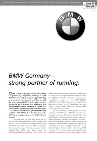203
BMW is now in its fifth season as a strong
partner of competitive running: in 2015,
BMW Germany will once again support the big-
gest marathons in Germany and line up with
the zero-emission BMW i3 as the lead car. First
up for the BMW Group’s first all-electric pro-
duction model was an outing in its “home city”
on 19th April: this season, BMW was Main Spon­
sor and Automobile Partner of the STADTWERKE
LEIPZIG MARATHON for the first time. The
BMW i3 is manufactured in the BMW plant in
Leipzig.
One week later, on 26th April, there was not
one, but two major marathons on the calendar: the
METRO GROUP Marathon Düsseldorf and the Haspa
Marathon Hamburg. Here too, BMW Germany is
Automobile Partner and Main Sponsor, as it is at the
Stuttgart-Lauf (27th and 28th June), the
RheinEnergieMarathon Cologne (4th October), the
30th anniversary of the MUNICH MARATHON (11th
October) and the Frankfurt Marathon (25th October).
The highlight of BMW’s extensive commitment to
competitive running is the 42nd BMW BERLIN-
MARATHON, at which the world record will once
again be in danger on 27th September. Last year,
Kenya’s Dennis Kimetto broke the 2:03-hour mark
with a time of 2:02.57 hours.
“We are celebrating something of an anniversa-
ry this year: the fifth season of BMW’s commitment to
competitive running. This shows that BMW has esta-
blished itself as a strong running partner. Almost 19
million Germans regularly go running. For BMW,
this sport is the perfect stage, on which to present the
company’s expertise when it comes to the key issues of
conserving resources and EfficientDynamics,” said
Friedrich Edel, Head of Sports Marketing BMW
Germany. “In running, only those who pace themsel-
ves well still have power to call upon when it really
BMW Germany –
strong partner of running.
 