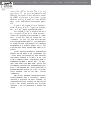 204
matters. You could say the same thing of our cars
and engines: they use resources responsibly and
efficiently, but are also dynamic when they need to
be. BMW’s commitment to competitive running
allows the company to reach more than 250,000
active runners and millions of enthusiastic specta-
tors.”
In order to offer optimal support to the athletes,
BMW will provide a further 70 cars and 30 motor-
cycles in the 2015 season, as well as the BMW i3.
These include the BMW i8 plug-in hybrid sports
car with highly-efficient BMW eDrive technology.
Since 2005, a key pillar of the involvement in compe-
titive running has been the partnership with
SportScheck. This year, BMW and SportScheck are
organising the largest series of city runs in Germany
for the eleventh time. Approximately 90,000 runners
are expected at 20 locations, making the City Run
series one of the largest amateur sport events in the
country.
As BMW Running Ambassadors, Anna and Lisa
Hahner are the faces of the commitment. The
“Hahner Twins” are currently the most successful
long-distance runners in Germany. At the 2014
BMW BERLIN-MARATHON, Anna Hahner was the
best-placed European in seventh place. The twins’
major goal is Rio 2016. With BMW’s support, they
have set their sights on lining up as Germany’s best
hopes for the marathon. Jan Fitschen, one of the top
German marathon runners, and former top German
athlete Ingalena Heuck are also BMW Running
Ambassadors.
BMW is also a partner of prestigious internatio-
nal running events, such as the Standard Chartered
Marathon in Singapore, the Tokyo Marathon, the
Shanghai International Marathon, the major Indian
events – the Mumbai Marathon and Bangalore
Marathon – and the marathons in Vienna and
Zurich.
 