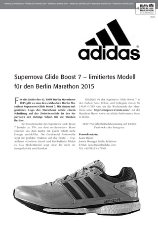 205
Supernova Glide Boost 7 – limitiertes Modell
für den Berlin Marathon 2015
Für die Läufer des 42. BMW Berlin Marathons
2015 gibt es nun den exklusiven Berlin Ma­­
rathon Supernova Glide Boost 7. Mit einem auf­
­genähten Logo des Marathons sowie einem
Schriftzug auf der Zwischensohle ist der Su­­
pernova der richtige Schuh für die Straßen
Berlins.
Die Zwischensohle des Supernova Glide Boost
7 besteht zu 55% aus dem revolutionären Boost
Material, das dem Läufer mit jedem Schritt mehr
Energie zurückführt. Die Continental Außensohle
sorgt für perfekte Traktion auf der Straße – Top-
Athleten schwören darauf und Hobbyläufer fühlen
es. Das Mesh-Material sorgt dabei für mehr At­­
mungsaktivität und Komfort.
Erhältlich ist der Supernova Glide Boost 7 in
den Farben Solar Yellow und Collegiate Green für
149,95 (UVP) rund um das Wochenende des Mara­
thons unter http://shop.scc-events.com/, auf der
Ma­­­­­­rathon Messe sowie im adidas Performance Store
in Berlin.
Mehr #boostberlin@adidasrunning auf Twitter,
Facebook oder Instagram.
Pressekontakt:
Laura Baum
Junior Manager Public Relations
E-Mail: laura.baum@adidas.com
Tel: +49/9132/84-75508
 