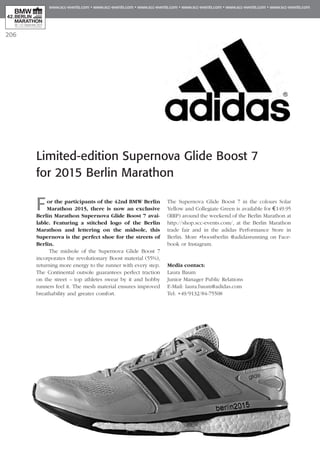206
Limited-edition Supernova Glide Boost 7
for 2015 Berlin Marathon
For the participants of the 42nd BMW Berlin
Marathon 2015, there is now an exclusive
Berlin Marathon Supernova Glide Boost 7 avai­
lable. Featuring a stitched logo of the Berlin
Marathon and lettering on the midsole, this
Supernova is the perfect shoe for the streets of
Berlin.
The midsole of the Supernova Glide Boost 7
incorporates the revolutionary Boost material (55%),
returning more energy to the runner with every step.
The Continental outsole guarantees perfect traction
on the street – top athletes swear by it and hobby
runners feel it. The mesh material ensures improved
breathability and greater comfort.
The Supernova Glide Boost 7 in the colours Solar
Yellow and Collegiate Green is available for € 149.95
(RRP) around the weekend of the Berlin Marathon at
http://shop.scc-events.com/, at the Berlin Marathon
trade fair and in the adidas Performance Store in
Ber­­­lin. More #boostberlin @adidasrunning on Face­
book or Instagram.
Media contact:
Laura Baum
Junior Manager Public Relations
E-Mail: laura.baum@adidas.com
Tel: +49/9132/84-75508
 