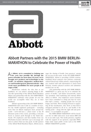 207
Abbott Partners with the 2015 BMW BERLIN-
MARATHON to Celebrate the Power of Health
At Abbott, we're committed to helping you
live your best possible life through the
power of health. For more than 125 years, we've
brought new products and technologies to the
world – in nutrition, diagnostics, medical devi­
ces and branded generic pharmaceuticals – that
create more possibilities for more people at all
stages of life.
Marathoners embody the idea that at our
healthiest, we can achieve amazing things in life.
Our title sponsorship of the Abbott World Marathon
Majors and partnership with the 2015 BMW-BERLIN
MARATHON celebrates what people all over the
world can accomplish when they are at their
healthiest.
Abbott's sponsorship of the 2015 BMW BERLIN-
MARATHON will come to life in a number of ways.
For the 40,000 registered participants – including
more than 30 Abbott employees from around the
world – we'll will have a „Cheer Zone“ at the 38
kilometer point of the course, providing a welcome
boost as runners push through to the finish line.
Nearly 150 employees and their families from our
Wiesbaden location will show up to encourage ath-
letes to achieve their race-day goals. As title sponsor
of the Abbott World Marathon Majors, Abbott encou-
rages the sharing of health „best practices“ among
the six races in the series. At the 2015 BMW BERLIN-
MARATHON, Abbott is providing i-STAT® systems,
handheld blood analyzers that perform commonly
ordered blood tests within minutes, empowering the
race medical staff with information to check heart
function, monitor physical exertion and administer
needed care on site.
„Our partnership with the 2015 BMW BERLIN-
MARATHON is a great way for us to celebrate the
power of health,“ said Elaine Leavenworth, senior
vice president, chief marketing and external affairs
officer at Abbott. „Our employees across Germany
have been committed to doing just that for more
than half a century – helping people live not just
longer, but better. We're looking forward to suppor-
ting all the marathoners, who show us that there’s
untapped potential in all of us, and health is the
starting point – along with the right will and persi-
stence – to accomplish our goals.“
The BMW BERLIN MARATHON will be broad-
cast live on ARD until noon, local station RBB will
be on air until 2 pm. This media presence, together
with the support of our sponsors, especially BWM,
helps make major public events such as the BMW
BERLIN MARATHON possible.
 