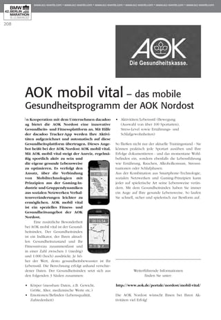 208
AOK mobil vital – das mobile
Gesundheitsprogramm der AOK Nordost
In Kooperation mit dem Unternehmen dacadoo
ag bietet die AOK Nordost eine innovative
Gesundheits- und Fitnessplattform an. Mit Hilfe
der dacadoo Tracker-App werden Ihre Aktivi­
täten aufgezeichnet und automatisch auf diese
Gesundheitsplattform übertragen. Dieses Ange­
bot heißt bei der AOK Nordost AOK mobil vital.
Mit AOK mobil vital steigt der Anreiz, regelmä­
ßig sportlich aktiv zu sein und
die eigene gesunde Lebensweise
zu optimieren. Es verfolgt den
Ansatz, über die Verbindung
von Mobiltech­no­logien mit
Prin­zi­pien aus der Gaming-In­
dustrie und Gruppendynamiken
aus so­­zialen Netz­werken Verhal­
tens­veränderungen leich­­ter zu
ermöglichen. AOK mobil vital
ist ein spezielles Fitness- und
Gesundheits­an­gebot der AOK
Nord­­ost.
Eine zusätzliche Besonderheit
bei AOK mobil vital ist der Gesund­
heitsindex. Der Gesundheitsindex
ist ein Indikator, der Ihren aktuel-
len Gesund­heitszu­stand und Ihr
Fit­nessniveau zusammenfasst und
in einer Zahl zwischen 1 (niedrig)
und 1.000 (hoch) aus­drückt. Je hö­­
her der Wert, desto gesundheitsbewusster ist Ihr
Lebensstil. Die Berechnung erfolgt an­­hand verschie-
dener Daten. Der Gesundheitsindex setzt sich aus
den folgenden 3 Säulen zusammen:
•	 Körper (messbare Daten, z.B. Gewicht,
	 Größe, Alter, medizinische Werte etc.)
•	 Emotionen/Befinden (Lebensqualität, 	
	 Zufriedenheit)
•	 Aktivitäten/Lebensstil (Bewegung
	 (Auswahl von über 100 Sportarten),
	 Stress-Level sowie Ernährungs- und
	 Schlafgewohnheiten)
So fließen nicht nur der aktuelle Trainingsstand - Sie
können praktisch jede Sportart ausüben und Ihre
Er­­folge dokumentieren - und das momentane Wohl­
befinden ein, sondern ebenfalls die Lebens­führung
wie Ernährung, Rauchen, Alkoholkonsum, Stresssi­
tuationen oder Schlafphasen.
Aus der Kombination aus Smartphone-Technologie,
sozialen Netzwerken und Gaming-Prinzipien kann
jeder auf spielerische Art seine Lebensweise verän-
dern. Mit dem Gesundheitsindex haben Sie immer
ein Auge auf Ihre gesunde Lebensweise. So laufen
Sie schnell, sicher und spielerisch zur Bestform auf.
Weiterführende Informationen
finden Sie unter:
http://www.aok.de/portale/nordost/mobil-vital/
Die AOK Nordost wünscht Ihnen bei Ihren Ak­­­
tivitäten viel Erfolg!
 