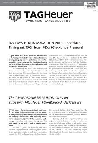209
Der BMW BERLIN-MARATHON 2015 – perfektes
Timing mit TAG Heuer #DontCrackUnderPressure!
Der Name TAG Heuer steht seit 1860 für die
Avantgarde der Schweizer Uhrmacherkunst.
Avantgarde prägt unsere Kultur und unsere Phi­
losophie. Unsere einzigartige Tradition ba­­siert
auf dem Willen, Grenzen zu überschreiten und
mit Regeln zu brechen.
So überwindet die Stärke des menschlichen
Geistes immer wieder technologische Hürden und
lässt faszinierende Uhren entstehen, die eine Aura
von Geschwindigkeit und Höchstleistung umgibt.
Seit mehr als 150 Jahren ist TAG Heuer im Leis­
tungssport aktiv, und das nicht ohne Grund: Sport
lässt Menschen über sich hinauswachsen, und Sport
steht für Emotionen, für Freude und Erfolg, Hoffnung
und Beharrlichkeit. All diese Dinge treffen auch auf
eine TAG Heuer-Uhr zu. So verkörpert der BMW
BERLIN-MARATHON 2015 perfekt die mentale Stär­
ke, die Ausdauer und die innere Kraft, die TAG Heu­
er ausmachen. Eine Strecke von 42,195 Kilo­me­tern
zu laufen, erfordert Belastbarkeit und Willen­s­stärke.
Mit großem Stolz unterstützt TAG Heuer eine Ver­
anstaltung, bei der Athleten aller Leis­tungsklassen
die Chance haben, an ihre physischen und mentalen
Grenzen zu gehen. Denn das sind genau die Werte,
die auch TAG Heuer hochhält. Der aktuelle Wer­
beslogan #DontCrackUnderPressure ist weit mehr als
ein Statement. Es ist Ausdruck einer unerschütterli-
chen Grundhaltung.
The BMW BERLIN-MARATHON 2015 on
Time with TAG Heuer #DontCrackUnderPressure
T AG Heuer: the Swiss Avant-Garde watchma-
ker since 1860. Avant-garde is in our cultu-
re and philosophy. Our unique heritage is built
on pushing boundaries and breaking rules:
harnessing mental fortitude to overcome tech-
nology restraints and create daring watches
with real racing spirit and a performance
touch.
For over 150 years, TAG Heuer has been invol-
ved with competitive sports. Because Sport is a won-
derful education platform and Sport is emotion,
success, joy, hope and endurance. All these are qua-
lities you will find in a TAG Heuer watch too. The
BMW BERLIN-MARATHON 2015 perfectly embodies
the TAG Heuer mindset of mental fortitude, persever-
ance and inner strength.
Running 26.2 miles requires resilience and
willpower, and TAG Heuer is thrilled to endorse an
event that challenges athletes of all abilities to go
beyond the limits of their normal physical enduran-
ce. Such ambition embodies the values we cherish
at TAG Heuer – The new advertising slogan
#DontCrackUnderPressure is far more than a claim
- it is a mindset.
 
