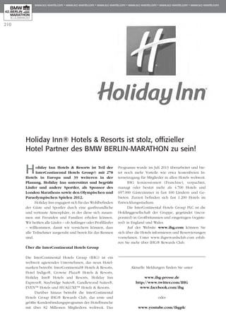 210
Holiday Inn® Hotels & Resorts ist stolz, offizieller
Hotel Partner des BMW BERLIN-MARATHON zu sein!
Holiday Inn Hotels & Resorts ist Teil der
InterContinental Hotels Group® mit 278
Hotels in Europa und 39 weiteren in der
Planung. Holiday Inn unterstützt und begrüßt
Läufer und andere Sportler, als Sponsor des
London Marathons sowie den Olympischen und
Paraolympischen Spielen 2012.
Holiday Inn engagiert sich für das Wohlbefinden
der Gäste und Sportler durch eine gastfreundliche
und vertraute Atmosphäre, in der diese sich zusam-
men mit Freunden und Familien erholen können.
Wir heißen alle Läufer – ob Anfänger oder Profilläufer
– willkommen, damit wir versichern können, dass
alle Teilnehmer ausgeruht und bereit für das Rennen
sind.
Über die InterContinental Hotels Group
Die InterContinental Hotels Group (IHG) ist ein
weltweit agierendes Unternehmen, das neun Hotel­
marken betreibt: InterContinental® Hotels & Resorts,
Hotel Indigo®, Crowne Plaza® Hotels & Resorts,
Holiday Inn® Hotels and Resorts, Holiday Inn
Express®, Staybridge Suites®, Candlewood Suites®,
EVEN™ Hotels und HUALUXE™ Hotels & Resorts.
Darüber hinaus betreibt die InterContinental
Hotels Group IHG® Rewards Club, das erste und
größte Kundenbindungsprogramm der Hotelbranche
mit über 82 Millionen Mitgliedern weltweit. Das
Programm wurde im Juli 2013 überarbeitet und bie-
tet noch mehr Vorteile wie etwa kostenfreien In­­
ternetzugang für Mitglieder in allen Hotels weltweit.
IHG konzessioniert (Franchise), verpachtet,
managt oder besitzt mehr als 4.700 Hotels und
697.000 Gästezimmer in fast 100 Ländern und Ge­­
bieten. Zurzeit befinden sich fast 1.200 Hotels im
Entwicklungsstadium.
Die InterContinental Hotels Group PLC ist die
Holdinggesellschaft der Gruppe, gegründet (incor-
porated) in Großbritannien und eingetragen (registe-
red) in England und Wales.
Auf der Website www.ihg.com können Sie
sich über die Hotels informieren und Reservierungen
vornehmen. Unter www.ihgrewardsclub.com erfah-
ren Sie mehr über IHG® Rewards Club.
Aktuelle Meldungen finden Sie unter
www.ihg-presse.de
http://www.twitter.com/IHG
www.facebook.com/ihg
oder
www.youtube.com/ihgplc
 
