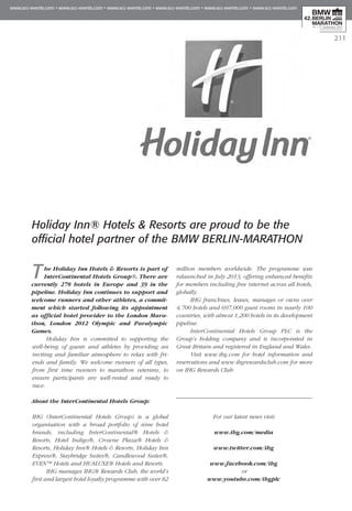 211
Holiday Inn® Hotels & Resorts are proud to be the
official hotel partner of the BMW BERLIN-MARATHON
The Holiday Inn Hotels & Resorts is part of
InterContinental Hotels Group®. There are
currently 278 hotels in Europe and 39 in the
pipeline. Holiday Inn continues to support and
welcome runners and other athletes, a commit-
ment which started following its appointment
as official hotel provider to the London Mara­
thon, London 2012 Olympic and Para­lympic
Games.
Holiday Inn is committed to supporting the
well-being of guests and athletes by providing an
inviting and familiar atmosphere to relax with fri-
ends and family. We welcome runners of all types,
from first time runners to marathon veterans, to
ensure participants are well-rested and ready to
race.
About the InterContinental Hotels Group:
IHG (InterContinental Hotels Group) is a global
organisation with a broad portfolio of nine hotel
brands, including InterContinental® Hotels &
Resorts, Hotel Indigo®, Crowne Plaza® Hotels &
Resorts, Holiday Inn® Hotels & Resorts, Holiday Inn
Express®, Staybridge Suites®, Candlewood Suites®,
EVEN™ Hotels and HUALUXE® Hotels and Resorts.
IHG manages IHG® Rewards Club, the world’s
first and largest hotel loyalty programme with over 82
million members worldwide. The programme was
relaunched in July 2013, offering enhanced benefits
for members including free internet across all hotels,
globally.
IHG franchises, leases, manages or owns over
4,700 hotels and 697,000 guest rooms in nearly 100
countries, with almost 1,200 hotels in its development
pipeline.
InterContinental Hotels Group PLC is the
Group’s holding company and is incorporated in
Great Britain and registered in England and Wales.
Visit www.ihg.com for hotel information and
reservations and www.ihgrewardsclub.com for more
on IHG Rewards Club.
For our latest news visit:
www.ihg.com/media
www.twitter.com/ihg
www.facebook.com/ihg
or
www.youtube.com/ihgplc
 