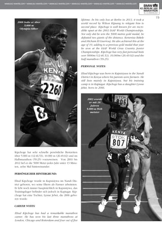 19
Kipchoge hat sehr schnelle persönliche Best­zeiten
über 5.000 m (12:46,53), 10.000 m (26:49,02) und im
Halbmarathon (59:25) vorzuweisen. Von 2003 bis
2012 lief er die 5000 Meter jedes Jahr unter 13 Minu­
ten, zehn Mal hintereinander.
PERSÖNLICHER HINTERGRUND:
Eliud Kipchoge wurde in Kapsisiywa im Nandi Dis­
trict geboren, wo seine Eltern als Farmer arbeiteten.
Er lebt noch immer hauptsächlich in Kapsisiywa, das
Trainingslager befindet sich jedoch in Kaptagat. Kip­
choge hat eine Tochter, Lynne Jebet, die 2006 gebo-
ren wurde.
CAREER NOTES:
Eliud Kipchoge has had a remarkable marathon
career. He has won his last three marathons at
London, Chicago and Rotterdam and four out of five
lifetime. In his only loss at Berlin in 2013, it took a
world record by Wilson Kipsang to relegate him to
second place. Kipchoge is well known for an incre-
dible upset at the 2003 IAAF World Championships.
Not only did he win the 5000 metres gold medal, he
defeated two giants of the distance, Kenenisa Bekele
and Hicham El Guerrouj. He also achieved this at the
age of 19, adding to a previous gold medal that year
he won at the IAAF World Cross Country Junior
Cham­­­pionships. Kipchoge has very fast personal bests
over 5000m (12:46.53), 10,000m (26:49.02) and the
half-marathon (59:25).
PERSONAL NOTES:
Eliud Kipchoge was born in Kapsisiywa in the Nandi
District in Kenya where his parents were farmers. He
still lives mainly in Kapsisiywa, but his training
camp is in Kaptagat. Kipchoge has a daughter Lynne
Jebet, born in 2006.
2008 holte er über
5.000 m
Olympia-Silber
2003 wurde
er mit 18
Jahren
5.000-m-Welt-
meister
 