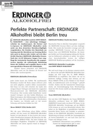 212
Perfekte Partnerschaft: ERDINGER
Alkoholfrei bleibt Berlin treu
ERDINGER Alkoholfrei und der BMW BERLIN-
MARATHON – eine jahrelange Erfolgsge­
schichte im Ausdauersport. Als Partner und
Co-Sponsor ist ERDINGER Alkoholfrei nicht
mehr aus dem deutschen Marathon-Highlight
wegzudenken. Die Finisher des Skaterlaufs am
Samstag und des Marathons am Sonntag dürfen
sich auch in diesem Jahr wieder auf weit über
60.000 Flaschen ERDINGER Alkoholfrei freuen.
Nach der 42,195 Kilometer langen Tour emp­
fängt der isotonische Durstlöscher die ausgepo­
werten Sportler als erfrischende Belohnung
hinter der Ziellinie und vergoldet ihnen so den
unvergesslichen Moment des Zieleinlaufs.
Darüber hinaus präsentiert sich ERDINGER
Al­koholfrei rund um das Rennen als Freund und
Partner aller Ausdauersportler.
ERDINGER Alkoholfrei PowerZone
Jeder Läufer kennt das Gefühl: Mit zunehmender
Renndauer werden die Beine immer schwerer. Jetzt
nur nicht aufgeben, sondern Zähne zusammenbei-
ßen! Kurz vor dem Ziel erreichen die Läufer den
riesigen blauen Torbogen und damit den magischen
Motivationsbereich der ERDINGER Alkoholfrei
PowerZone. Hier werden müde Läuferbeine wieder
munter! Getragen von den heißen Rhythmen von
DJane Lemongrass, den Anfeuerungen von Moderator
Mike-Mike sowie den professionellen Cheerleadern
der Lunatics aus Dresden geht es mit neuem
Schwung und frischen Kräften ins Ziel.
Messe Berlin Vital Herbst 2015
Wer die pure Erfrischung schon früher erleben
möchte, auf den wartet der ERDINGER Alkoholfrei
bereits vor dem Rennen. In den Genuss des isotoni-
schen Durstlöschers kommen alle Besucher der Ma­­
ra­­­thonmesse BERLIN-VITAL. Auf dem Gelände des
ehemaligen Flughafens Tempelhof ist ERDINGER
Alkoholfrei mit einem eigenen Stand in Hangar 7
vertreten.
ERDINGER Weißbier löscht den Durst
Bayerisches Flair in stilechter Atmosphäre verspricht
die ERDINGER Urweisse Hütt‘n auf dem Außen­­­ge­
lände: Hier wartet die besonders würzige und voll-
mundige ERDINGER Urweisse auf die Besucher.
Zudem freut sich ERDINGER Weißbräu, die dursti-
gen Kehlen am Veranstaltungstag entlang der Strecke
und im Zielbereich zufrieden zu stellen. An zahlrei-
chen Ausschankstellen warten die süffigen
ERDINGER Weißbierspezialitäten auf die Zuschauer.
ERDINGER Alkoholfrei Sonderglas
zum BMW Berlin-Marathon
Wer sich noch lange an das Rennen erinnern möch-
te, dem ist das spezielle ERDINGER Alkoholfrei-Son­
derglas mit dem Logo des 42. BMW BERLIN-
MARATHON zu empfehlen. Die Gläser, die nur in
limitierter Auflage vorrätig sind, können auf der
Messe BERLIN VITAL an den Ständen in der Haupt­
halle, im Außenbereich sowie im Hangar 7 gekauft
werden. Zudem sind die fantastischen Erinnerungs­
stücke am Veranstaltungstag beim Merchandising
Stand der SCC Events GmbH am Brandenburger Tor
erhältlich.
Team ERDINGER Alkoholfrei
Die weit über 4.000 Mitglieder des Teams ERDINGER
Alkoholfrei profitieren beim 42. BMW BERLIN-
MARATHON einmal mehr von ihrem VIP-Status: In der
ERDINGER Alkoholfrei Teamlounge auf der BERLIN
VITAL können sie sich vom Messetrubel erholen. Hier
haben sie die Möglichkeit, in gemütlichem Ambiente
kostenfrei kleine Snacks und Getränke zu genießen.
Zudem ist das ERDINGER Alkoholfrei Teammobil am
Marathontag im Einsatz und hilft den Teammitgliedern
als Service-Anlaufstelle vor und nach dem Lauf bei
Fragen und Anliegen weiter.
Ausführliche Informationen zum perfekten
Partner des Ausdauersports gibt es unter
www.erdinger-alkoholfrei.de
 