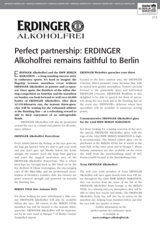 213
Perfect partnership: ERDINGER
Alkoholfrei remains faithful to Berlin
ERDINGER Alkoholfrei and the BMW BERLIN
MARATHON – a long-standing success story
in endurance sports. It’s hard to imagine the
flagship German marathon event without
ERDINGER Alkoholfrei as partner and co-spon­
sor. Once again, the finishers of the inline ska­
ting competition on Saturday and the marathon
on Sunday can look forward to well over 60,000
bottles of ERDINGER Alkoholfrei. After their
42.195-kilometre run, the isotonic thirst-quen­
cher will be waiting for the exhausted athletes
at the finishing line – as a refreshing reward to
add to their enjoyment of an unforgettable
finish.
ERDINGER Alkoholfrei will also be positioned
around the race as a friend and partner for all endu-
rance athletes.
ERDINGER Alkoholfrei PowerZone
Every runner knows the feeling: as the race goes on,
the legs get heavier. Now it’s time to grit your teeth
and just don’t give up! Shortly before the home
straight, the runners reach the huge blue gateway
and enter the magical motivation area of the
ERDINGER Alkoholfrei PowerZone. This is where
tired legs are brought back to life! Fired on by the
hot rhythms of DJane Lemongrass, the encouraging
cries of MC Mike-Mike and the professional cheer-
leaders of Dresden’s Lunatics club, the runners are
given renewed strength and powered on towards
the finishing line.
BERLIN VITAL fair: Autumn 2015
For those looking for pure refreshment a little soo-
ner, ERDINGER Alkoholfrei will also be available
before the race. All visitors to the BERLIN VITAL
marathon fair will be treated to the isotonic thirst-
quencher. ERDINGER Alkoholfrei will be represen-
ted by its own stand in Hangar 7 of Berlin’s former
Tempelhof airport.
ERDINGER Weissbier quenches your thirst
Located in the fair’s outdoor area, the ERDINGER
Urweisse Hütt‘n promises some Bavarian flair with
its typical beer garden atmosphere. Visitors can look
forward to the particularly spicy and full-bodied
ERDINGER Urweisse. ERDINGER Weißbräu is also
delighted to be able to quench the thirst of specta-
tors along the race track and at the finishing line on
the event day. ERDINGER’s delicious wheat beer
specialities will be available at numerous serving
points.
Commemorative ERDINGER Alkoholfrei glass
for the 42nd BMW BERLIN MARATHON
For those looking for a lasting souvenir of the race,
the special ERDINGER Alkoholfrei glass with the
logo of the 42nd BMW BERLIN MARATHON is high-
ly recommended. The limited edition glass can be
purchased at the BERLIN VITAL fair at stands in the
main hall, in the outer areas and in Hangar 7. These
fantastic mementos are also available on the event
day itself from the merchandising stand of SCC
Events GmbH located at the Brandenburg Gate.
Team ERDINGER Alkoholfrei
The well over 4,000 members of Team ERDINGER
Alkoholfrei will once again benefit from their VIP sta-
tus throughout the 42nd BMW BERLIN MARATHON:
they can recover from the stress of the fair in the
ERDINGER Alkoholfrei Team Lounge at the BERLIN
VITAL. In a relaxing and cosy atmosphere, they will be
able to enjoy free snacks and drinks. The ERDINGER
Alkoholfrei Team Van will also be in action on the
marathon day, helping Team members before and after
the race with any queries or issues.
Further information on the
perfect partner for endurance sport
is available at
www.erdinger-alkoholfrei.de
 
