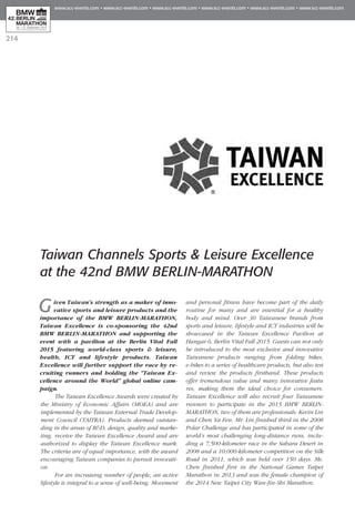 214
Taiwan Channels Sports & Leisure Excellence
at the 42nd BMW BERLIN-MARATHON
Given Taiwan’s strength as a maker of inno-
vative sports and leisure products and the
importance of the BMW BERLIN-MARATHON,
Taiwan Excellence is co-sponsoring the 42nd
BMW BERLIN-MARATHON and supporting the
event with a pavilion at the Berlin Vital Fall
2015 featuring world-class sports & leisure,
health, ICT and lifestyle products. Taiwan
Excel­lence will further support the race by re­­
cruiting runners and holding the “Taiwan Ex­­
cellence around the World” global online cam-
paign.
The Taiwan Excellence Awards were created by
the Ministry of Economic Affairs (MOEA) and are
im­plemented by the Taiwan External Trade Develop­
ment Council (TAITRA). Products deemed out­­­­stan­
ding in the areas of R&D, design, quality and marke-
ting, receive the Taiwan Excellence Award and are
authorized to display the Taiwan Excellence mark.
The criteria are of equal importance, with the award
encouraging Taiwan companies to pursuit innovati-
on.
For an increasing number of people, an active
lifestyle is integral to a sense of well-being. Movement
and personal fitness have become part of the daily
routine for many and are essential for a healthy
body and mind. Over 30 Taiwanese brands from
sports and leisure, lifestyle and ICT industries will be
showcased in the Taiwan Excellence Pavilion at
Hangar 6, Berlin Vital Fall 2015. Guests can not only
be introduced to the most exclusive and innovative
Taiwanese products ranging from folding bikes,
e-bikes to a series of healthcare products, but also test
and review the products firsthand. These products
offer tremendous value and many innovative featu
res, making them the ideal choice for consumers.
Taiwan Excellence will also recruit four Taiwanese
runners to participate in the 2015 BMW BERLIN-
MARATHON, two of them are professionals: Kevin Lin
and Chen Ya Fen. Mr. Lin finished third in the 2008
Polar Challenge and has participated in some of the
world’s most challenging long-distance runs, inclu-
ding a 7,500-kilometer race in the Sahara Desert in
2008 and a 10,000-kilometer competition on the Silk
Road in 2011, which was held over 150 days. Ms.
Chen finished first in the National Games Taipei
Marathon in 2013 and was the female champion of
the 2014 New Taipei City Wan-Jin-Shi Marathon.
 