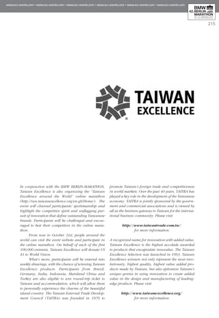 215
In conjunction with the BMW BERLIN-MARATHON,
Taiwan Excellence is also organizing the “Taiwan
Excellence around the World” online marathon
(http://run.taiwanexcellence.org/en-gb/Home/). The
event will channel participants' sportsmanship and
highlight the competitive spirit and unflagging pur-
suit of innovation that define outstanding Taiwanese
brands. Participants will be challenged and encou-
raged to best their competitors in the online mara-
thon.
From now to October 31st, people around the
world can visit the event website and participate in
the online marathon. On behalf of each of the first
100,000 entrants, Taiwan Excellence will donate US
$1 to World Vision.
What’s more, participants will be entered into
weekly drawings, with the chance of winning Taiwan
Excellence products. Participants from Brazil,
Germany, India, Indonesia, Mainland China and
Turkey are also eligible to win round-trip ticket to
Taiwan and accommodation, which will allow them
to personally experience the charms of the beautiful
island country. The Taiwan External Trade Develop­
ment Council (TAITRA) was founded in 1970 to
promote Taiwan’s foreign trade and competitiveness
in world markets. Over the past 40 years, TAITRA has
played a key role in the development of the Taiwanese
economy. TAITRA is jointly sponsored by the govern-
ment and commercial associations and is viewed by
all as the business gateway to Taiwan for the interna-
tional business community. Please visit
http://www.taiwantrade.com.tw/
for more information.
A recognized name for innovation with added value,
Taiwan Excellence is the highest accolade awarded
to products that encapsulate innovalue. The Taiwan
Excellence Selection was launched in 1993. Taiwan
Excellence winners not only represent the most revo-
lutionary, highest quality, highest value added pro-
ducts made by Taiwan, but also epitomize Taiwan’s
unique genius in using innovation to create added
value in the design and manufacturing of leading-
edge products. Please visit
http://www.taiwanexcellence.org/
for more information.
 