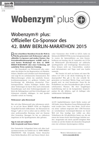 218
Beim schnellsten Marathon-Event der Welt in
Berlin präsentiert sich Wobenzym® plus als
offizieller Co-Sponsor und starker Partner. Das
Enzymkombinationspräparat verhilft nach ei­­
nem harten Wettkampf wie dem 42. BMW
BERLIN-MARATHON oder einer Verletzung, auf
natürliche Weise zurück ins Training.
Die Enzymkraft von Wobenzym® plus unter-
stützt den Körper bei der Regeneration von Muskeln,
Sehnen, Bändern und Gelenken nach Entzündungen
und sorgt für ein ausbalanciertes Immunsystem. Bei
Mikroverletzungen schützt das natürliche Enzym­
kombinationspräparat vor größeren Schäden und
beschleunigt die Abheilung chronischer Über­­­
lastungsschäden. Zudem bestätigen Studien über
akute Verletzungen im Sport: Eine rasch einsetzende
Enzymtherapie nach dem Verletzungszeitpunkt ver-
kürzt die Heilungsdauer und lässt Schwellungen und
Schmerzen schneller abklingen. So sind Sportler
schneller zurück im Training.
Wobenzym® plus-Messestand
Wer sich über Wobenzym® plus informieren möch-
te, ist auf der Messe BERLIN VITAL am Flughafen
Tempelhof herzlich willkommen. Am Messestand im
Hangar 7 gibt es viel zu sehen und zu erleben. Von
einer professionellen Beratung rund um Enzyme
über kostenlose Massagen bis hin zu exklusiven
Angeboten ist für Sportbegeisterte alles geboten.
Sign & Ask mit Laufprofis
Falk Cierpinski und Simon Stützel
Eine fantastische Gelegenheit bietet sich allen Lauf­
sportinteressierten im Vorfeld des 42. BMW BERLIN-
MARATHONS. Falk Cierpinski, bester Deutscher
beim Berlin-Marathon 2014 und Simon Stützel, deut-
scher Vizemeister über 10.000 m (2013), laden im
RahmenderBERLINVITALzueinerAutogrammstunde.
So warten die Spitzenathleten aus dem Enzym­
kraftteam am Samstag, den 26. September um 13 Uhr
am Wobenzym® plus-Messestand auf zahlreiche
sport­begeisterte und wissbegierige Messebesucher.
Diese können nicht nur Unterschriften, sondern
auch Informationen und Tipps rund ums Laufen
sammeln.
Wie bereite ich mich am besten auf einen Ma­­
rathon vor? Gibt es die ideale Ernährung für Aus­
dauersportler? Was gilt es für eine schnelle Re­­
generation zu beachten? Welche Frage auch im­­­mer
gestellt wird, sie wird beantwortet. Denn für die
Profiathleten aus dem Enzymkraftteam gibt es keine
unbekannten Themen. Mit ihrer langjährigen
Lauferfahrung sind sie die kompetenten Ansprech­
partner für alle Athleten, egal ob Anfänger oder
ambitionierter Hobbyläufer.
You’ll never run alone
42,195 Asphalt-Kilometer durch Berlin warten auf
100 Läufer, deren Marathon-Traum Wobenzym® plus
wahr werden lässt. Unter dem Motto „You’ll never
run alone“ nahmen insgesamt über 1.000 Personen
an verschiedenen Gewinnspiel-Aktionen im Social
Web teil. Eine kundige Jury wählte aus allen
Teilnehmern die 100 glücklichen Starter aus, die mit
einem der letzten freien Start-Packages belohnt wur-
den. Ausgestattet mit einem speziell designten Shirt
werden sie auf den Straßen der deutschen Hauptstadt
eines der schönsten Sportereignisse erleben.
Weitere Informationen unter
www.enzymkraft.de
Wobenzym® plus:
Offizieller Co-Sponsor des
42. BMW Berlin-Marathon 2015
 