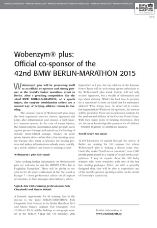 Wobenzym® plus will be presenting itself
as an official co-sponsor and strong part­
ner at the world’s fastest marathon event in
Berlin. After a gruelling competition like the
42nd BMW BERLIN-MARATHON, or a sports
injury, the enzyme combination tablets are a
natural way of helping athletes return to trai­
ning.
The enzyme power of Wobenzym® plus helps
the body regenerate muscles, sinews, ligaments and
joints after inflammation and ensures a well-balan-
ced immune system. In the case of micro injuries,
the natural enzyme combination tablet protects users
against greater damage and speeds up the healing of
chronic strain-related damage. Studies on acute
sports injuries also confirm that a fast-working enzy-
me therapy after injury accelerates the healing pro-
cess and makes inflammations subside more quickly.
As a result, athletes can return to training sooner.
Wobenzym® plus fair stand
Those seeking further information on Wobenzym®
plus are welcome to visit the BERLIN VITAL fair at
Flughafen Tempelhof. There will be plenty to see
and do for all sports enthusiasts at the fair stand in
Hangar 7 – from professional advice on all aspects
of enzymes, to free massages and exclusive offers.
Sign & Ask with running professionals Falk
Cierpinski and Simon Stützel
A fantastic opportunity for all running fans in the
run-up to the 42nd Berlin-Marathon: Falk
Cierpinski, best German in the Berlin Marathon 2014
and Simon Stützel, German Vice Champion over
10,000 m (2013), will be holding an autograph sessi-
on at the BERLIN VITAL fair. On Saturday, 26th
September at 1 pm, the top athletes of the Enzyme
Power Team will be welcoming sports enthusiasts to
the Wobenzym® plus stand. Visitors will not only
receive signatures, but a wealth of information and
tips about running. What’s the best way to prepare
for a marathon? Is there an ideal diet for endurance
athletes? What things must be observed to ensure
fast regeneration? Whatever the question, the answer
will be provided. There are no unknown subjects for
the professional athletes of the Enzyme Power Team.
With their many years of running experience, they
are the most knowledgeable partners for all athletes
– whether beginner or ambitious amateur.
You’ll never run alone
42.195 kilometres of asphalt through the streets of
Berlin are waiting for 100 runners for whom
Wobenzym® plus is making a dream come true.
Under the motto “You’ll never run alone”, over 1,000
people participated in a variety of social media com-
petitions. A jury of experts chose the 100 lucky
winners who were rewarded with one of the last
free starting packages. Fitted out with a specially
designed shirt, they will be able to experience one
of the world’s greatest sporting events on the streets
of Germany’s capital city.
Further information at
www.enzymkraft.de
Wobenzym® plus:
Official co-sponsor of the
42nd BMW BERLIN-MARATHON 2015
219
 