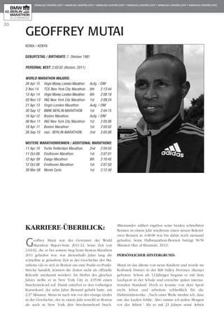 20
KENIA / KENYA
Geburtstag / BIRTHDATE: 7. Oktober 1981
PERSONAL BEST: 2:03:02 (Boston, 2011)
WORLD MARATHON MAJORS:
26 Apr 15 	 Virgin Money London Marathon	 Aufg. / DNF
2 Nov 14 	 TCS New York City Marathon	 6th	 2:13:44
13 Apr 14 	 Virgin Money London Marathon 	 6th	 2:08:18
03 Nov 13 	 ING New York City Marathon 	 1st	 2:08:24
21 Apr 13 	 Virgin London Marathon	 Aufg. / DNF
30 Sep 12 	 BMW BERLIN-MARATHON 	 1st	 2:04:15
16 Apr 12 	 Boston Marathon 	 Aufg. / DNF
06 Nov 11 	 ING New York City Marathon 	 1st	 2:05:06
18 Apr 11 	 Boston Marathon 	 1st	 2:03:02
26 Sep 10 	 real,- BERLIN-MARATHON	 2nd	 2:05:08
WEITERE MARATHONRENNEN / ADDITIONAL MARATHONS:
11 Apr 10 	 Fortis Rotterdam Marathon	 2nd	 2:04:55
11 Oct 09 	 Eindhoven Marathon 	 1st	 2:07:01
12 Apr 09 	 Daegu Marathon 	 8th	 2:10:45
12 Oct 08 	 Eindhoven Marathon 	 1st	 2:07:50
30 Mar 08 	 Monte Carlo 	 1st	 2:12:40
KARRIERE-ÜBERBLICK:
Geoffrey Mutai war der Gewinner der World
Marathon Majors-Serie 2011-12. Seine Zeit von
2:03:02, die er bei seinem Sieg beim Boston-Marathon
2011 gelaufen war, war dreieinhalb Jahre lang die
schnellste je gelaufene Zeit in der Geschichte des Ma­­
rathons (da es sich in Boston um eine Punkt-zu-Punkt-
Strecke handelt, können die Zeiten nicht als offizielle
Rekorde anerkannt werden). Im Herbst des gleichen
Jahres stellte er in New York City in 2:05:06 einen
Streckenrekord auf. Damit unterbot er den vorherigen
Kursrekord, der zehn Jahre Bestand gehabt hatte, um
2:37 Minuten. Mutai ist nach wie vor der einzige Läufer
in der Geschichte, der in einem Jahr sowohl in Boston
als auch in New York den Streckenrekord brach.
Miteinander addiert ergaben seine beiden schnellsten
Rennen in einem Jahr wiederum einen neuen Rekord:
zwei Rennen in 4:08:08 war bis dahin noch niemand
gelaufen. Seine Halbmarathon-Bestzeit beträgt 58:58
Minuten (Ras al Khaimah, 2013).
PERSÖNLICHER HINTERGRUND:
Mutai ist das älteste von neun Kindern und wurde im
Koibatek District in der Rift Valley Province (Kenia)
geboren. Schon als 12-Jähriger begann er mit dem
Laufsport in der Schule und erreichte später interna-
tionalen Standard. Doch er konnte von dem Sport
nicht leben und arbeitete schließlich für die
Elektrizitätswerke. „Nach einer Weile merkte ich, dass
mir das Laufen fehlte. Also rannte ich jeden Morgen
vor der Arbeit.“ Als er mit 23 Jahren seine Arbeit
GEOFFREY MUTAI
 