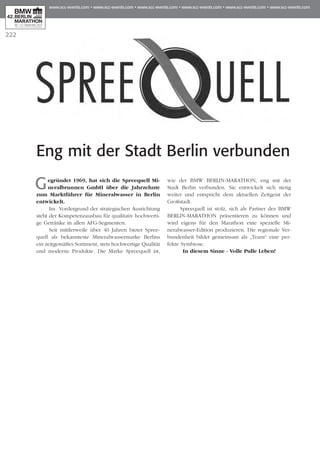 222
Eng mit der Stadt Berlin verbunden
Gegründet 1969, hat sich die Spreequell Mi­­
neralbrunnen GmbH über die Jahrzehnte
zum Marktführer für Mineralwasser in Berlin
entwickelt.
Im Vordergrund der strategischen Aus­­richtung
steht der Kompetenzausbau für qua­litativ hochwerti-
ge Getränke in allen AFG-Segmenten.
Seit mittlerweile über 40 Jahren bietet Spree­
quell als bekannteste Mineralwassermarke Berlins
ein zeitgemäßes Sortiment, stets hochwertige Qualität
und moderne Produkte. Die Marke Spreequell ist,
wie der BMW BERLIN-MARATHON, eng mit der
Stadt Berlin verbunden. Sie entwickelt sich stetig
weiter und entspricht dem aktuellen Zeitgeist der
Großstadt.
Spreequell ist stolz, sich als Partner des BMW
BERLIN-MARATHON präsentieren zu können und
wird eigens für den Marathon eine spezielle Mi­­
neralwasser-Edition produzieren. Die regionale Ver­
bundenheit bildet gemeinsam als „Team“ eine per-
fekte Symbiose.
In diesem Sinne - Volle Pulle Leben!
 