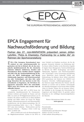 223
EPCA Engagement für
Nachwuchsförderung und Bildung
Partner des 27. mini-MARATHON präsentiert seinen dritten
Lehr­­film: “Petro & Chemistry: Partnership for a better life” im
Rah­­men der Sportveranstaltung
EPCA (The European Petrochemical Asso­
ciation) ist eine nicht-kommerzielle Or­­
ganisation mit Sitz in Brüssel, die als das euro­
päische Qualitätsnetzwerk für die chemische
Industrie inklusive Zulieferern, Kunden und
Dienstleistern dient. Darüber hinaus engagiert
sich EPCA für die Nachwuchsförderung im Be­­
reich der MINT Studiengänge und Berufe
(Mathematik, Ingenieur- und Naturwis­senschaf­
ten oder Technologie), mit dem Ziel, mehr
junge Menschen für eine Karriere in der Che­
mieindustrie zu begeistern. Als Teil dieses En­­
gagements unterstützt EPCA den mini-MARA­
THON nach 2013 bereits zum zweiten Mal als
offizieller Partner.
Gegründet im Jahr 1967, ist EPCA heute das
europäische Qualitätsnetzwerk für Chemieun­ter­
nehmen weltweit und handelt im Namen und mit
Hilfe von mehr als 700 Mitgliedsunternehmen aus 54
Ländern. Die Arbeit von EPCA ist vor allem inhaltlich
geprägt und bildet zudem ein Forum für Begeg­
nungen, Informationsaustausch und Wissenstransfer,
beispielsweise mit der Jahresversammlung. Die 49.
Jahresversammlung findet vom 3. bis 7. Oktober
2015 unter dem Leitthema “Hydrocarbons and the
Chemical Industry – Shaping a better world tog-
ether“ in Berlin statt.
EPCA versteht sich auch als Ideenschmiede für
die Mitgliedsunternehmen. Zudem ist die EPCA in
einer Vielzahl von Projekten involviert, die für die
gesamte chemische Industrie von Bedeutung sind.
Zu diesen zählen Projekte in den Bereichen Logistik
& Supply Chain Management, Nachwuchsförderung
im Bereich der MINT Studiengänge und Berufe
(Mathematik, Ingenieur- und Naturwissenschaften
oder Technologie), sowie Gewinnung und Bindung
neuer Mitarbeiter durch kulturelle Vielfalt und
Einbeziehung. Im Rahmen dieser Arbeit entwickelt
EPCA gemeinsam mit Partnern wie UNESCO und
European Schoolnet Aufklärungskampagnen, um
das Interesse junger Menschen für Chemie und die
Industrie zu wecken und zu fördern. Schwerpunkt
der aktuellen Kampagne ist der bereits dritte Lehrfilm
„Petro & Chemie: Partner für ein besseres Leben“,
der Einblicke in die Lösungen der Petrochemie für
Gegenwart und Zukunft liefert. Er gewährt zudem
Einsichten in die vielfältigen Karrieremöglichkeiten
der Branche.
Weitere Informationen finden Sie unter
www.epca.eu
Pressekontakt:
Nathalie Debuyst
Communication and Education Manager
Telefon +32 (0)2 741 86 66
E-Mail nathalie.debuyst@epca.eu
 