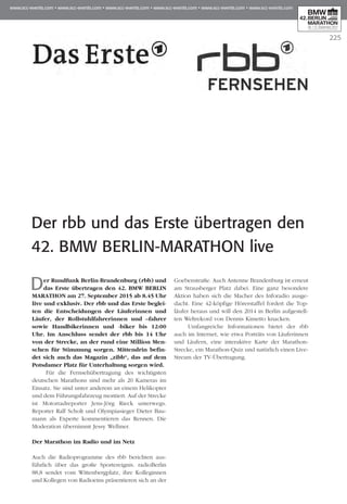 225
Der rbb und das Erste übertragen den
42. BMW Berlin-Marathon live
Der Rundfunk Berlin-Brandenburg (rbb) und
das Erste übertragen den 42. BMW BERLIN
MARATHON am 27. September 2015 ab 8.45 Uhr
live und exklusiv. Der rbb und das Erste beglei­
ten die Entscheidungen der Läuferinnen und
Läufer, der Rollstuhlfahrerinnen und –fahrer
sowie Handbikerinnen und -biker bis 12:00
Uhr. Im Anschluss sendet der rbb bis 14 Uhr
von der Strecke, an der rund eine Million Men­
schen für Stimmung sorgen. Mittendrin befin­
det sich auch das Magazin „zibb“, das auf dem
Potsdamer Platz für Unterhaltung sorgen wird.
Für die Fernsehübertragung des wichtigsten
deutschen Marathons sind mehr als 20 Kameras im
Einsatz. Sie sind unter anderem an einem Helikopter
und dem Führungsfahrzeug montiert. Auf der Strecke
ist Motorradreporter Jens-Jörg Rieck unterwegs.
Reporter Ralf Scholt und Olympiasieger Dieter Bau­
mann als Experte kommentieren das Rennen. Die
Moderation übernimmt Jessy Wellmer.
Der Marathon im Radio und im Netz
Auch die Radioprogramme des rbb berichten aus-
führlich über das große Sportereignis. radioBerlin
88,8 sendet vom Wittenbergplatz, ihre Kolleginnen
und Kollegen von Radioeins präsentieren sich an der
Goebenstraße. Auch Antenne Brandenburg ist erneut
am Strausberger Platz dabei. Eine ganz besondere
Aktion haben sich die Macher des Inforadio ausge-
dacht. Eine 42-köpfige Hörerstaffel fordert die Top­
läufer heraus und will den 2014 in Berlin aufgestell-
ten Weltrekord von Dennis Kimetto knacken.
Umfangreiche Informationen bietet der rbb
auch im Internet, wie etwa Porträts von Läuferinnen
und Läufern, eine interaktive Karte der Marathon-
Strecke, ein Marathon-Quiz und natürlich einen Live-
Stream der TV-Übertragung.
 