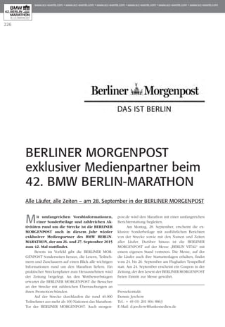 226
BERLINER MORGENPOST
exklusiver Medienpartner beim
42. BMW BERLIN-MARATHON
Mit umfangreichen Vorabinformationen,
einer Sonderbeilage und zahlreichen Ak­­
tivitäten rund um die Strecke ist die BERLINER
MORGENPOST auch in diesem Jahr wieder
exklusiver Medienpartner des BMW BERLIN-
MARATHON, der am 26. und 27. September 2015
zum 42. Mal stattfindet.
Bereits im Vorfeld gibt die BERLINER MOR­
GENPOST Sonderseiten heraus, die Lesern, Teil­neh­
mern und Zuschauern auf einen Blick alle wichtigen
Informationen rund um den Marathon liefern. Ein
praktischer Streckenplaner zum Herausnehmen wird
der Zeitung beigelegt. An den Wettbewerbstagen
erwartet die BERLINER MORGENPOST die Besucher
an der Strecke mit zahlreichen Überraschungen an
ihren Promotion-Ständen.
Auf der Strecke durchlaufen die rund 40.000
Teilnehmer aus mehr als 100 Nationen das Marathon-
Tor der BERLINER MORGENPOST. Auch morgen-
post.de wird den Marathon mit einer umfangreichen
Berichterstattung begleiten.
Am Montag, 28. September, erscheint die ex­­
klusive Sonderbeilage mit ausführlichen Berichten
von der Strecke sowie mit den Namen und Zeiten
aller Läufer. Darüber hinaus ist die BERLINER
MORGENPOST auf der Messe „BERLIN VITAL“ mit
einem eigenen Stand vertreten. Die Messe, auf der
die Läufer auch ihre Startunterlagen erhalten, findet
vom 24. bis 26. September am Flughafen Tempelhof
statt. Am 24. September erscheint ein Coupon in der
Zeitung, der den Lesern der BERLINER MORGENPOST
freien Eintritt zur Messe gewährt.
Pressekontakt:
Dennis Jerchow
Tel.: + 49 (0) 201 804 8863
E-Mail: d.jerchow@funkemedien.de
Alle Läufer, alle Zeiten – am 28. September in der BERLINER MORGENPOST
 