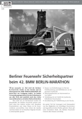 228
Berliner Feuerwehr Sicherheitspartner
beim 42. BMW BERLIN-MARATHON
Zum nunmehr 42. Mal wird die Berliner
Feuerwehr wieder an der Strecke und im
Hintergrund des BMW Berlin-Marathon ihr
Know-how zur Verfügung stellen. An beiden
VeranstaltungstagenbietenwirdenTeilnehmern
aus aller Welt und natürlich auch den vielen
tausend Besuchern, ein hohes Maß an Sicherheit.
Aber nicht nur am Streckenrand werden die
Einsatzkräfte der Berliner Feuerwehr präsent sein.
Auch unter den Läufern werden viele dienstfreie
Feu­­­­­­erwehrleute sein, denn Fitness ist für Feuer­­
wehrleute unverzichtbar. Zum Schutz der Sportler
und Fans haben wir im Einzelnen folgende bewähr-
te Schwerpunkte gesetzt:
•	 Einsatz von Ersthelfertrupps zu Fuß mit
	 Notfallausrüstung und Defibrillatoren an der
	 gesamten Laufstrecke.
•	 Erfrischungsduschen am Streckenrand an
	 vier Stellen.
•	 Verstärkung der im Umfeld der Laufstrecke
	 befindlichen Feuerwachen.
•	 Koordinierung der Notfallrettung an der Strecke.
Ein großer Teil der Leistungen wird ehrenamtlich
von den Mitgliedern der Freiwilligen Feuerwehren
und Jugendfeuerwehren Berlins geleistet. Ihnen gilt
unser besonderer Dank. Die Berliner Feuerwehr
wünscht allen Startern viel Erfolg.
 