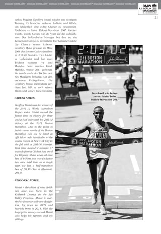 21
verlor, begann Geoffrey Mutai wieder mit richtigem
Training. Er brauchte mehrere Anläufe und Glück,
um schließlich eine echte Chance zu bekommen.
Nachdem er beim Eldoret-Marathon 2007 Zweiter
wurde, wurde Gerard van de Veen auf ihn aufmerk-
sam. Der holländische Manager bot ihm an, ein
Rennen in Europa zu vermitteln. Der Kenianer nutzte
die Chance seines Lebens:
Geoffrey Mutai gewann im März
2008 den Monte Carlo-Marathon
in 2:12:40 Stunden. Der Läufer
ist verheiratet und hat zwei
Töchter namens Ivy and
Marieke. Sein zweites Kind,
Marieke, wurde 2011 geboren.
Sie wurde nach der Tochter sei-
nes Managers benannt. Mit den
enormen Preis­­­­geldern, die
Geoffrey Mutai inzwischen ver-
dient hat, hilft er auch seinen
Eltern und seinen Geschwistern.
CAREER NOTES:
Geoffrey Mutai was the winner of
the 2011-12 World Marathon
Majors series. Mutai owned the
fastest time in history for three
and a half years with his 2:03:02
victory at the 2011 Boston
Marathon. Due to the point to
point course results of the Boston
Marathon can not be listed as
official records. Mutai also set the
course record at New York City in
the fall with a 2:05:06 triumph.
That time slashed 2 minutes 37
seconds from a CR that had stood
for 10 years. Mutai set an all-time
best of 4:08:08 that year for fastest
two race total time in a single
year. He has a half-marathon
best of 58:58 (Ras al Khaimah,
2013).
PERSONAL NOTES:
Mutai is the oldest of nine child-
ren and was born in the
Koibatek District in the Rift
Valley Province. Mutai is mar-
ried to Beatrice with two daugh-
ters, Ivy born in 2009 and
Marieke born in 2011. With the
huge prize money earned Mutai
also helps his parents and his
siblings
So schnell wie keiner
zuvor: Mutai beim
Boston-Marathon 2011
 