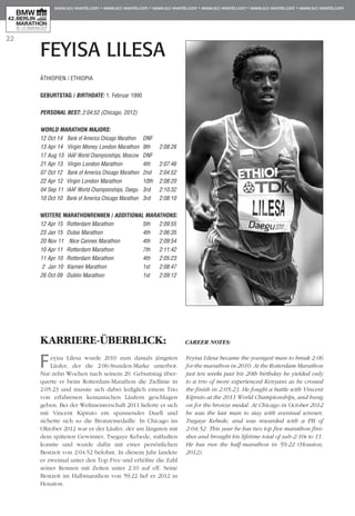 22
FEYISA LILESA
KARRIERE-ÜBERBLICK:
Feyisa Lilesa wurde 2010 zum damals jüngsten
Läufer, der die 2:06-Stunden-Marke unterbot.
Nur zehn Wochen nach seinem 20. Geburtstag über-
querte er beim Rotterdam-Marathon die Ziellinie in
2:05:23 und musste sich dabei lediglich einem Trio
von erfahrenen kenianischen Läufern geschlagen
geben. Bei der Weltmeisterschaft 2011 lieferte er sich
mit Vincent Kipruto ein spannendes Duell und
sicherte sich so die Bronzemedaille. In Chicago im
Oktober 2012 war er der Läufer, der am längsten mit
dem späteren Gewinner, Tsegaye Kebede, mithalten
konnte und wurde dafür mit einer persönlichen
Bestzeit von 2:04:52 belohnt. In diesem Jahr landete
er zweimal unter den Top Five und erhöhte die Zahl
seiner Rennen mit Zeiten unter 2:10 auf elf. Seine
Bestzeit im Halbmarathon von 59:22 lief er 2012 in
Houston.
CAREER NOTES:
Feyisa Lilesa became the youngest man to break 2:06
for the marathon in 2010. At the Rotterdam Marathon
just ten weeks past his 20th birthday he yielded only
to a trio of more experienced Kenyans as he crossed
the finish in 2:05:23. He fought a battle with Vincent
Kipruto at the 2011 World Championships, and hung
on for the bronze medal. At Chicago in October 2012
he was the last man to stay with eventual winner,
Tsegaye Kebede, and was rewarded with a PB of
2:04:52. This year he has two top five marathon fini-
shes and brought his lifetime total of sub-2:10s to 11.
He has run the half-marathon in 59:22 (Houston,
2012).
ÄTHIOPIEN / ETHIOPIA
Geburtstag / BIRTHDATE: 1. Februar 1990
PERSONAL BEST: 2:04:52 (Chicago, 2012)
WORLD MARATHON MAJORS:
12 Oct 14 	Bank of America Chicago Marathon 	 DNF
13 Apr 14 	Virgin Money London Marathon 	9th	 2:08:26
17 Aug 13 	IAAF World Championships, Moscow	 DNF
21 Apr 13 	Virgin London Marathon 	 4th 	 2:07:46
07 Oct 12 	Bank of America Chicago Marathon 	2nd 	 2:04:52
22 Apr 12 	Virgin London Marathon	 10th 	 2:08:20
04 Sep 11 	IAAF World Championships, Daegu 	3rd 	 2:10:32
10 Oct 10 	Bank of America Chicago Marathon 	3rd 	 2:08:10
WEITERE MARATHONrennen / ADDITIONAL MARATHONS:
12 Apr 15 	Rotterdam Marathon 	 5th 	 2:09:55
23 Jan 15 	Dubai Marathon	 4th 	 2:06:35
20 Nov 11 	Nice Cannes Marathon	 4th 	 2:09:54
10 Apr 11 	 Rotterdam Marathon	 7th 	 2:11:42
11 Apr 10 	Rotterdam Marathon	 4th 	 2:05:23
2 Jan 10 	Xiamen Marathon	 1st 	 2:08:47
26 Oct 09 	Dublin Marathon	 1st 	 2:09:12
 