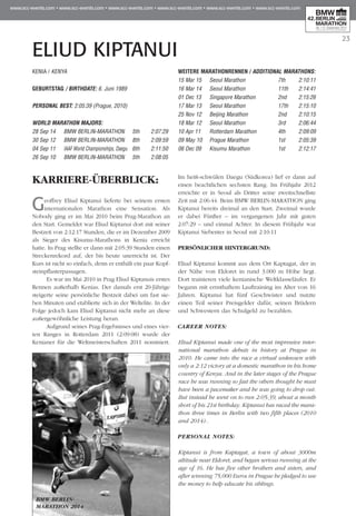 23
ELIUD KIPTANUI
KARRIERE-ÜBERBLICK:
Geoffrey Eliud Kiptanui lieferte bei seinem ersten
internationalen Marathon eine Sensation. Als
Nobody ging er im Mai 2010 beim Prag-Marathon an
den Start. Gemeldet war Eliud Kiptanui dort mit seiner
Bestzeit von 2:12:17 Stunden, die er im Dezember 2009
als Sieger des Kisumu-Marathons in Kenia erreicht
hatte. In Prag stellte er dann mit 2:05:39 Stunden einen
Streckenrekord auf, der bis heute unerreicht ist. Der
Kurs ist nicht so einfach, denn er enthält ein paar Kopf­
steinpflasterpassagen.
Es war im Mai 2010 in Prag Eliud Kiptanuis erstes
Rennen außerhalb Kenias. Der damals erst 20-Jährige
steigerte seine persönliche Bestzeit dabei um fast sie-
ben Minuten und etablierte sich in der Weltelite. In der
Folge jedoch kam Eliud Kiptanui nicht mehr an diese
außergewöhnliche Leistung heran.
Aufgrund seines Prag-Ergebnisses und eines vier-
ten Ranges in Rotterdam 2011 (2:09:08) wurde der
Kenianer für die Weltmeisterschaften 2011 nominiert.
Im heiß-schwülen Daegu (Südkorea) lief er dann auf
einen beachtlichen sechsten Rang. Im Frühjahr 2012
erreichte er in Seoul als Dritter seine zweitschnellste
Zeit mit 2:06:44. Beim BMW BERLIN-MARATHON ging
Kiptanui bereits dreimal an den Start. Zweimal wurde
er dabei Fünfter – im vergangenen Jahr mit guten
2:07:29 – und einmal Achter. In diesem Frühjahr war
Kiptanui Siebenter in Seoul mit 2:10:11
PERSÖNLICHER HINTERGRUND:
Eliud Kiptanui kommt aus dem Ort Kaptagat, der in
der Nähe von Eldoret in rund 3.000 m Höhe liegt.
Dort trainieren viele kenianische Weltklasseläufer. Er
begann mit ernsthaftem Lauftraining im Alter von 16
Jahren. Kiptanui hat fünf Geschwister und nutzte
einen Teil seiner Preisgelder dafür, seinen Brüdern
und Schwestern das Schulgeld zu bezahlen.
CAREER NOTES:
Eliud Kiptanui made one of the most impressive inter-
national marathon debuts in history at Prague in
2010. He came into the race a virtual unknown with
only a 2:12 victory at a domestic marathon in his home
country of Kenya. And in the later stages of the Prague
race he was running so fast the others thought he must
have been a pacemaker and he was going to drop out.
But instead he went on to run 2:05:39, about a month
short of his 21st birthday. Kiptanui has raced the mara-
thon three times in Berlin with two fifth places (2010
and 2014)..
PERSONAL NOTES:
Kiptanui is from Kaptagat, a town of about 3000m
altitude near Eldoret, and began serious running at the
age of 16. He has five other brothers and sisters, and
after winning 75,000 Euros in Prague he pledged to use
the money to help educate his siblings.
KENIA / KENYA
GEBURTSTAG / BIRTHDATE: 6. Juni 1989
PERSONAL BEST: 2:05:39 (Prague, 2010)
WORLD MARATHON MAJORS:
28 Sep 14 	 BMW BERLIN-MARATHON 	 5th 	 2:07:29
30 Sep 12 	 BMW BERLIN-MARATHON 	 8th 	 2:09:59
04 Sep 11 	 IAAF World Championships, Daegu 	6th 	 2:11:50
26 Sep 10 	 BMW BERLIN-MARATHON 	 5th 	 2:08:05
WEITERE MARATHONrennen / ADDITIONAL MARATHONS:
15 Mar 15 	 Seoul Marathon 	 7th 	 2:10:11
16 Mar 14 	 Seoul Marathon 	 11th 	 2:14:41
01 Dec 13 	 Singapore Marathon	 2nd 	 2:15:26
17 Mar 13 	 Seoul Marathon 	 17th 	 2:15:10
25 Nov 12 	 Beijing Marathon 	 2nd 	 2:10:15
18 Mar 12 	 Seoul Marathon 	 3rd 	 2:06:44
10 Apr 11 	 Rotterdam Marathon 	 4th 	 2:09:09
09 May 10 	 Prague Marathon 	 1st 	 2:05:39
06 Dec 09 	 Kisumu Marathon 	 1st 	 2:12:17
BMW BERLIN-
MARATHON 2014
 