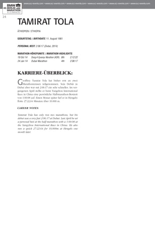 24
TAMIRAT TOLA
KARRIERE-ÜBERBLICK:
Geoffrey Tamirat Tola hat bisher erst an zwei
Marathonrennen teilgenommen. Sein Debüt in
Dubai aber war mit 2:06:17 ein sehr schnelles. Im ver-
gangenen April stellte er beim Yangzhou International
Race in China eine persönliche Halbmarathon-Bestzeit
von 1:00:08 auf. Einen Monat später lief er in Hengelo
flotte 27:22,64 Minuten über 10.000 m.
CAREER NOTES:
Tamirat Tola has only run two marathons, but his
debut was a very fast 2:06:17 at Dubai. Last April he set
a personal best at the half-marathon with a 1:00:08 at
the Yangzhou International Race in China. He also
ran a quick 27:22.64 for 10,000m at Hengelo one
month later.
ÄTHIOPIEN / ETHIOPIA
GEBURTSTAG / BIRTHDATE: 11. August 1981
PERSONAL BEST: 2:06:17 (Dubai, 2014)
MARATHON-HÖHEPUNKTE / MARATHON HIGHLIGHTS:
19 Oct 14 	 Dong-A Gyeonju Marathon (KOR) 	 8th 	 2:12:22
24 Jan 14 	 Dubai Marathon 	 4th 	 2:06:17
 