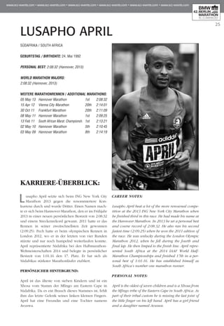 25
LUSAPHO APRIL
KARRIERE-ÜBERBLICK:
Lusapho April setzte sich beim ING New York City
Marathon 2013 gegen die renommiertere Kon­
kurrenz durch und wurde Dritter. Einen Namen mach-
te er sich beim Hannover-Marathon, den er im Frühjahr
2013 in einer neuen persönlichen Bestzeit von 2:08:32
und einem Streckenrekord gewann. 2011 hatte er das
Rennen in seiner zweitschnellsten Zeit gewonnen
(2:09:25). Pech hatte er beim olympischen Rennen in
London 2012, wo er in der letzten von vier Runden
stürzte und nur noch humpelnd weiterlaufen konnte.
April repräsentierte Südafrika bei den Halbmarathon-
Weltmeisterschaften 2014 und belegte in persönlicher
Bestzeit von 1:01:16 den 17. Platz. Er hat sich als
Südafrikas stärkster Marathonläufer etabliert.
PERSÖNLICHER HINTERGRUND:
April ist das älteste von sieben Kindern und ist ein
Xhosa vom Stamm der Mfingo am Eastern Cape in
Südafrika. Da es ein Brauch dieses Stammes ist, fehlt
ihm das letzte Gelenk seines linken kleinen Fingers.
April hat eine Freundin und eine Tochter namens
Avuswa.
CAREER NOTES:
Lusapho April beat a lot of the more renowned compe-
tition at the 2013 ING New York City Marathon when
he finished third in this race. He had made his name at
the Hannover Marathon. In 2013 he set a personal best
and course record of 2:08:32. He also ran his second
fastest time (2:09:25) when he won the 2011 edition of
the race. He was unlucky during the London Olympic
Marathon 2012, when he fell during the fourth and
final lap. He then limped to the finish line. April repre-
sented South Africa at the 2014 IAAF World Half-
Marathon Championships and finished 17th in a per-
sonal best of 1:01:16. He has established himself as
South Africa’s number one marathon runner.
PERSONAL NOTES:
April is the oldest of seven children and is a Xhosa from
the Mfingo tribe of the Eastern Cape in South Africa. As
part of their tribal custom he is missing the last joint of
the little finger on his left hand. April has a girl friend
and a daughter named Avuswa.
SÜDAFRIKA / SOUTH AFRICA
GEBURTSTAG / BIRTHDATE: 24. Mai 1992
PERSONAL BEST: 2:08:32 (Hannover, 2013)
WORLD MARATHON MAJORS:
2:08:32 (Hannover, 2013)
WEITERE MARATHONrennen / ADDITIONAL MARATHONS:
05 May 13 	Hannover Marathon	 1st 	 2:08:32
15 Apr 12 	 Vienna City Marathon	 20th 	 2:14:01
30 Oct 11 	 Frankfurt Marathon	 20th 	 2:11:09
08 May 11 	Hannover Marathon	 1st 	 2:09:25
13 Feb 11 	 South African Marat. Championsh. 	1st 	 2:13:21
02 May 10 	Hannover Marathon	 5th 	 2:10:45
03 May 09 	Hannover Marathon	 8th 	 2:14:19
 