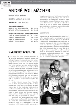 26
ANDRÉ POLLMÄCHER
GERMANY / Run2Sky, Gengenbach
GEBURTSTAG / BIRTHDATE: 22. März 1983
PERSONAL BEST: 2:13:05 (Berlin, 2013)
WORLD MARATHON MAJORS:
29 Sep 13 	 BMW BERLIN-MARATHON	 14th 	 2:13:05
22 Aug 09 	IAAF World Championships, Berlin 	 18th 	 2:15:36
WEITERE MARATHONrennen / ADDITIONAL MARATHONS:
17 Aug 14 	European Championships, Zürich 	 8th 	 2:14:51
27 Apr 14 	 Düsseldorf Marathon	 11th 	 2:13:59
03 May 09 	Düsseldorf Marathon	 3rd 	 2:13:09
26 Oct 08 	 Frankfurt Marathon	 18th 	 2:14:18
KARRIERE-ÜBERBLICK:
Vor knapp zehn Jahren galt André Pollmächer als
die große Hoffnung des deutschen Langstre­cken­
laufes. 2007 siegte er überraschend beim 10.000-m-Euro-
pacup. Das war zuvor nur einem Deutschen gelungen:
Dieter Baumann. Anfang Juni 2007 steigerte er dann
seine 10.000-m-Bestzeit bei einem Rennen in Belgien
auf 27:55,66 Minuten. Damit war er damals so schnell
wie kein anderer Deutscher seit Dieter Baumann.
Nachdem der Bahn-Langstreckler danach jedoch mehr-
fach unter Verletzungsproblemen litt, wechselte er
frühzeitig auf die Straße und zum Marathon. 2008 lief
er sein Debüt in Frankfurt und kam nach 2:14:18
Stunden ins Ziel, in Düsseldorf steigerte er sich dann
2009 auf 2:13:09 und belegte einen beachtlichen drit-
ten Rang.
Bei der WM 2009 erreichte André Pollmächer
dann in Berlin Rang 18 und sorgte für das beste
Resultat eines deutschen Marathonläufers bei einer
WM seit dem 14. Platz von Konrad Dobler 1995. Da
sein Trainer Bernd Dießner danach in den Ruhestand
ging und André Pollmächer ohne Coach dastand, be­­
endete er seine Karriere und übernahm Dießners
Trainerstelle beim LAC Chemnitz. Diese gab er jedoch
Ende 2010 wieder auf und startete ein Comeback.
Verletzungs- und Gesundheitsprobleme warfen
ihn jedoch immer wieder zurück. Erst im September
2013 gelang ihm ein Befreiungsschlag: André Poll­
mächer lief beim BMW BERLIN-MARATHON eine
Bestzeit von 2:13:05 Stunden. Ein Jahr später zeigte er
eine glänzende Leistung bei den Europameisterschaften
in Zürich, wo er Rang acht belegte. Pech hatte André
Pollmächer, der in Düsseldorf lebt und für den Verein
Rhein Marathon Düsseldorf startet, in diesem Jahr bei
seinem Heimat-Marathon. Aufgrund von starken Blasen
musste er im April mit blutigen Füßen frühzeitig aus
dem Rennen gehen. In Berlin ist nun die Qualifikation
für Olympia in Rio 2016 das große Ziel.
CAREER NOTES:
André Pollmächer has run the marathon distance twice
before in Berlin. In 2013 he set his personal best of
2:13:05 and he placed 18th there at the 2009 World
Championships. Pollmächer has been consistent in his
marathon times, with three in 2:13, two in 2:14 and
one in 2:15. However he suffered a number of injuries
during his career which hampered his development.
After a fine performance with an eighth place at the
European Championships 2014 he suffered badly of
blisters in the Düsseldorf Marathon this spring and
dropped out. His fastest half-marathon, 1:02:47, was at
the 2014 Vattenfall Berliner race. He was also the 2009
and 2011 national half-marathon champion.
 