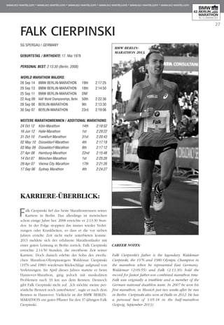 27
FALK CIERPINSKI
SG SPERGAU / GERMANY
GEBURTSTAG / BIRTHDATE: 17. Mai 1978
PERSONAL BEST: 2:13:30 (Berlin, 2008)
WORLD MARATHON MAJORS:
28 Sep 14 	 BMW BERLIN-MARATHON	 19th 	 2:17:25
29 Sep 13 	 BMW BERLIN-MARATHON	 18th 	 2:14:50
25 Sep 11 	 BMW BERLIN-MARATHON	 DNF
22 Aug 09 	IAAF World Championships, Berlin 	 50th 	 2:22:36
28 Sep 08 	 BERLIN-MARATHON 	 9th 	 2:13:30
30 Sep 07 	 BERLIN-MARATHON 	 23rd 	 2:19:06
WEITERE MARATHONrennen / ADDITIONAL MARATHONS:
24 Oct 12 	 Köln-Marathon	 14th 	 2:18:52
16 Jun 12 	 Halle-Marathon	 1st 	 2:29:22
31 Oct 10 	 Frankfurt-Marathon	 31st 	 2:20:43
02 May 10 	Düsseldorf-Marathon	 4th 	 2:17:18
03 May 09 	Düsseldorf-Marathon	 8th 	 2:17:12
27 Apr 08 	 Hamburg-Marathon	 22nd 	 2:15:48
14 Oct 07 	 München-Marathon	 1st 	 2:25:26
29 Apr 07 	 Vienna City Marathon	 17th 	 2:21:26
17 Sep 06 	 Sydney Marathon	 4th 	 2:24:27
KARRIERE-ÜBERBLICK:
Falk Cierpinski lief das beste Marathonrennen seiner
Karriere in Berlin. Das allerdings ist inzwischen
schon einige Jahre her. 2008 erreichte er 2:13:30 Stun­
den. In der Folge stoppten ihn immer wieder Verlet­
zungen oder Krankheiten, so dass er die vor sieben
Jah­ren erzielte Zeit nicht mehr unterbieten konnte.
2013 meldete sich der erfahrene Marathonläufer mit
einer guten Leistung in Berlin zurück: Falk Cierpinski
erreichte 2:14:50 Stunden, die zweitbeste Zeit seiner
Karriere. Doch danach erlebte der Sohn des zweifa-
chen Marathon-Olympiasiegers Waldemar Cierpinski
(1976 und 1980) wiederum Rückschläge auf­­­grund von
Verletzungen. Im April dieses Jahres startete er beim
Hannover-Marathon, ging jedoch mit muskulären
Problemen nach 33 km aus dem Rennen. Dennoch
gibt Falk Cierpinski nicht auf. „Ich möchte meine per-
sönliche Bestzeit noch unterbieten“, sagte er nach dem
Rennen in Hannover. Vielleicht ist der BMW BERLIN-
MARATHON ein gutes Pflaster für den 37-jährigen Falk
Cierpinski.
CAREER NOTES:
Falk Cierpisnki's father is the legendary Waldemar
Cierpinski, the 1976 and 1980 Olympic Champion in
the marathon when he represented East Germany.
Waldemar (2:09:55) and Falk (2:13:30) hold the
record for fastest father-son combined marathon time.
Falk was originally a triathlete and a member of the
German national duathlon team. In 2007 he won his
first marathon, in Munich just two weeks after he ran
in Berlin. Cierpinski also won at Halle in 2012. He has
a personal best of 1:05:18 in the half-marathon
(Leipzig, September 2013).
BMW BERLIN-
MARATHON 2013.
 