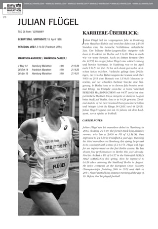 28
JULIAN FLÜGEL
TSG 08 Roth / GERMANY
GEBURTSTAG / BIRTHDATE: 18. April 1986
PERSONAL BEST: 2:14:20 (Frankfurt, 2014)
MARATHON-KARRIERE / MARATHON CAREER /
4 May 14	 Hamburg Marathon	 14th 	 2:15:39
26 Oct 14	 Frankfurt Marathon	 16th 	 2:14:20
26 Apr 15	 Hamburg Marathon	 16th 	 2:14:51
KARRIERE-ÜBERBLICK:
Julian Flügel lief im vergangenen Jahr in Hamburg
sein Marathon-Debüt und erreichte dabei mit 2:15:39
Stunden eine für deutsche Verhältnisse ordentliche
Zeit. Der frühere Bahn-Langstreckler steigerte sich
dann in Frankfurt im Herbst auf 2:14:20. Dies ist nach
wie vor seine Bestzeit. Auch im dritten Rennen über
die 42,195 km zeigte Julian Flügel eine solide Leistung
und bewies Konstanz. In Hamburg war er im April
nach 2:14:51 im Ziel. Er hat sich damit gut in der deut-
schen Spitze etabliert. Vielleicht gelingt dem 29-Jäh­
rigen, der von der Bahn-Langstrecke kommt und über
5.000 m 2013 eine Bestzeit von 13:54,66 Minuten er­­
reichte, auf der schnellen Berliner Strecke eine Stei­
gerung. In Berlin hatte er in diesem Jahr bereits zwei-
mal Erfolg: Im Frühjahr erreichte er beim Vattenfall
BERLINER HALBMARATHON mit 64:57 zunächst eine
persönliche Bestzeit. Diese steigerte er dann im August
beim StadtLauf Berlin, den er in 64:28 gewann. Zwei­
mal startete er bei den Crosslauf-Europa­meis­terschaften
und belegte dabei die Ränge 38 (2011) und 44 (2013).
Julian Flügel begann erst mit 16 Jahren mit dem Lauf­
sport, zuvor spielte er Fußball.
CAREER NOTES:
Julian Flügel ran his marathon debut in Hamburg in
2014, clocking 2:15:39. The former track long distance
runner, who has a 5,000 m PB of 13:54.66, then
improved to 2:14:20 in Frankfurt a year ago. Running
his third marathon in Hamburg this spring he proved
to be consistent with a time of 2:14:51. Flügel will hope
for an improvement on the fast Berlin course. He has
shown fine performances in Berlin this year already.
First he clocked a PB of 64:57 in the Vattenfall BERLIN
HALF MARATHON this spring, then he improved to
64:28 when winning the StadtLauf Berlin in August.
He twice competed at the European Cross Country
Championships, finishing 38th in 2011 and 44th in
2013. Flügel started long distance running at the age of
16. Before that he played football.
 