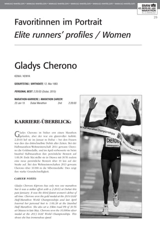 29
Gladys Cherono
KENIA / KENYA
GEBURTSTAG / BIRTHDATE: 12. Mai 1983
PERSONAL BEST: 2:20:03 (Dubai, 2015)
MARATHON-KARRIERE / MARATHON CAREER:
23 Jan 15 	 Dubai Marathon	 2nd 	 2:20:03
KARRIERE-ÜBERBLICK:
Gladys Cherono ist bisher erst einen Marathon
gelaufen, aber der war ein glanzvoller Auftritt:
2:20:03 lief sie im Januar in Dubai – bei den Frauen
war dies das drittschnellste Debüt aller Zeiten. Bei der
Halbmarathon-Weltmeisterschaft 2014 gewann Che­ro­
no die Goldmedaille, und im April verbesserte sie beim
Istanbul Halbmarathon ihre persönliche Bestzeit auf
1:06:38. Ende Mai stellte sie in Ottawa mit 30:56 zudem
eine neue persönliche Bestzeit über 10 km auf der
Straße auf. Bei den Weltmeisterschaften 2013 gewann
Cherono über 10.000 m die Silbermedaille. Dies zeigt
ihre starke Grundschnelligkeit.
CAREER NOTES:
Gladys Cherono Kiprono has only run one marathon
but it was a stellar effort with a 2:20:03 at Dubai this
past January. It was the third fastest women's debut of
all time. Cherono won the gold medal at the 2014 IAAF
Half-Marathon World Championships and last April
lowered her personal best to 1:06:38 at the Istanbul
Half Marathon. She also set a 10km road PB of 30:56
at Ottawa in late May. Cherono won the 10,000m silver
medal at the 2013 IAAF World Championships. This
shows she has tremendous speed.
Favoritinnen im Portrait
Elite runners’ profiles / Women
 