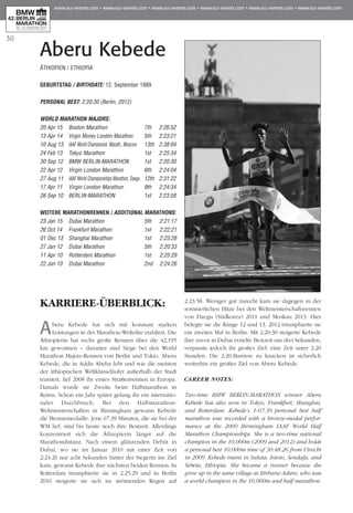 30
Aberu Kebede
KARRIERE-ÜBERBLICK:
Aberu Kebede hat sich mit konstant starken
Leistungen in der Marathon-Weltelite etabliert. Die
Äthiopierin hat sechs große Rennen über die 42,195
km gewonnen – darunter sind Siege bei den World
Marathon Majors-Rennen von Berlin und Tokio. Aberu
Kebede, die in Addis Abeba lebt und wie die meisten
der äthiopischen Weltklasseläufer außerhalb der Stadt
trainiert, lief 2008 ihr erstes Straßenrennen in Europa.
Damals wurde sie Zweite beim Halbmarathon in
Reims. Schon ein Jahr später gelang ihr ein internatio-
naler Durchbruch: Bei den Halbmarathon-
Weltmeisterschaften in Birmingham gewann Kebede
die Bronzemedaille. Jene 67:39 Minuten, die sie bei der
WM lief, sind bis heute noch ihre Bestzeit. Allerdings
konzentriert sich die Äthiopierin längst auf die
Marathondistanz. Nach einem glänzenden Debüt in
Dubai, wo sie im Januar 2010 mit einer Zeit von
2:24:26 nur acht Sekunden hinter der Siegerin ins Ziel
kam, gewann Kebede ihre nächsten beiden Rennen: In
Rotterdam triumphierte sie in 2:25:29 und in Berlin
2010 steigerte sie sich im strömenden Regen auf
2:23:58. Weniger gut zurecht kam sie dagegen in der
sommerlichen Hitze bei den Weltmeisterschaftsrennen
von Daegu (Südkorea) 2011 und Moskau 2013. Hier
belegte sie die Ränge 12 und 13. 2012 triumphierte sie
ein zweites Mal in Berlin. Mit 2:20:30 steigerte Kebede
ihre zuvor in Dubai erzielte Bestzeit um drei Sekunden,
verpasste jedoch ihr großes Ziel: eine Zeit unter 2:20
Stunden. Die 2:20-Barriere zu knacken ist sicherlich
weiterhin ein großes Ziel von Aberu Kebede.
CAREER NOTES:
Two-time BMW BERLIN-MARATHON winner Aberu
Kebede has also won in Tokyo, Frankfurt, Shanghai,
and Rotterdam. Kebede’s 1:07:39 personal best half
marathon was recorded with a bronze-medal perfor-
mance at the 2009 Birmingham IAAF World Half
Marathon Championships. She is a two-time national
champion in the 10,000m (2009 and 2012) and holds
a personal best 10,000m time of 30:48.26 from Utrecht
in 2009. Kebede trains in Suluta, Intoto, Sendafa, and
Sebeta, Ethiopia. She became a runner because she
grew up in the same village as Birhane Adare, who was
a world champion in the 10,000m and half marathon.
ÄTHIOPIEN / ETHIOPIA
GEBURTSTAG / BIRTHDATE: 12. September 1989
PERSONAL BEST: 2:20:30 (Berlin, 2012)
WORLD MARATHON MAJORS:
20 Apr 15 	 Boston Marathon	 7th 	 2:26:52
13 Apr 14 	 Virgin Money London Marathon	 5th 	 2:23:21
10 Aug 13 	IAAF World Championsh. Marath., Moscow 	 13th 	2:38:04
24 Feb 13 	 Tokyo Marathon	 1st 	 2:25:34
30 Sep 12 	 BMW BERLIN-MARATHON	 1st 	 2:20:30
22 Apr 12 	 Virgin London Marathon	 6th	 2:24:04
27 Aug 11 	IAAF World Championships Marathon, Daegu	 12th 	2:31:22
17 Apr 11 	 Virgin London Marathon	 9th	 2:24:34
26 Sep 10 	 BERLIN-MARATHON	 1st	 2:23:58
WEITERE MARATHONrennen / ADDITIONAL MARATHONS:
23 Jan 15 	 Dubai Marathon 	 5th 	 2:21:17
26 Oct 14 	 Frankfurt Marathon 	 1st 	 2:22:21
01 Dec 13 	 Shanghai Marathon 	 1st 	 2:23:28
27 Jan 12 	 Dubai Marathon 	 5th 	 2:20:33
11 Apr 10 	 Rotterdam Marathon 	 1st 	 2:25:29
22 Jan 10 	 Dubai Marathon	 2nd 	 2:24:26
 