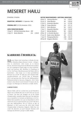 31
MESERET HAILU
KARRIERE-ÜBERBLICK:
Meseret Hailu wird versuchen, in Berlin ihr drit-
tes Marathon-Majors-Rennen wieder erfolgrei-
cher zu absolvieren. 2013 wurde sie in Boston
Zweite,dochdannstiegsiebeidenWeltmeisterschaften
aus. Im vergangenen April zeigte sie einen Auf­wärts­
trend und gewann den Marathon in Hamburg in
2:25:41. Ihr bestes Marathonrennen lief Hailu 2012 in
Amsterdam – hier siegte sie in einer persönlichen
Bestzeit von 2:21:09. Sie hält eine sehr schnelle Halb­
marathon-Bestzeit von 1:06:56 (Ras al Khaimah,
2013) und gewann den Titel bei der Halbmarathon-
Weltmeisterschaft in Kavarna, Bulgarien, 2012. Hailu
trainiert unter ihrem Coach Getaneh Tessama mit der
Gruppe von Manager Jos Hermens in Addis Abeba.
CAREER NOTES:
Meseret Hailu will try to finish her second Marathon
Majors race at Berlin this year. In 2013 she was second
at Boston, but then she dropped out of the World
Championship’s marathon later that year. Last April she
won a marathon in Germany at Hamburg in 2:25:41.
Hailu's best marathon race was at Amsterdam in 2012
which she won in a personal best of 2:21:09. She has a
very fast half-marathon PB of 1:06:56 at Ras al
Khaimah in 2013 and won the 2012 IAAF World
Championships in Kavarna, Bulgaria. Hailu has run
under the direction of coach Getaneh Tessama with
manager Jos Hermen’s group in Addis Ababa.
ÄTHIOPIEN / ETHIOPIA
GEBURTSTAG / BIRTHDATE: 12. September 1990
PERSONAL BEST: 2:21:09 (Amsterdam, 2012)
WORLD MARATHON MAJORS:
10 Aug 13 	 IAAF World Championships, Moscow	 DNF
15 Apr 13 	 Boston Marathon	 2nd 	 2:26:58
WEITERE MARATHONrennen / ADDITIONAL MARATHONS:
26 Apr 15 	 Hamburg Marathon	 1st 	 2:25:41
24 Jan 14 	 Dubai Marathon	 4th 	 2:26:20
21 Oct 12 	 Amsterdam Marathon	 1st 	 2:21:09
13 May 12 	Prague Marathon	 3rd 	 2:27:15
16 Oct 11 	 Reims Marathon	 5th 	 2:42:27
17 Apr 11 	 Beogradski Marathon	 2nd 	 2:34:38
16 Jan 11 	 Mumbai Marathon	 9th 	 2:38:26
26 Nov 10 	 La Rochelle Marathon	 2nd 	 2:30:42
27 Jun 10 	 Kuala Lumpur Marathon 	 4th 	 2:47:43
11 Apr 10 	 Pyongyang Marathon	 20th 	 2:45:10
06 Dec 09 	 Singapore Marathon	 11th 	 2:43:29
 