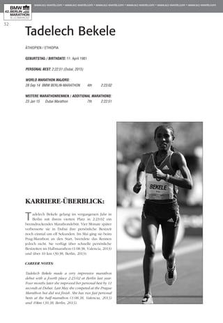 32
Tadelech Bekele
KARRIERE-ÜBERBLICK:
Tadelech Bekele gelang im vergangenen Jahr in
Berlin mit ihrem vierten Platz in 2:23:02 ein
beeindruckendes Marathondebüt. Vier Monate später
verbesserte sie in Dubai ihre persönliche Bestzeit
noch einmal um elf Sekunden. Im Mai ging sie beim
Prag-Marathon an den Start, beendete das Rennen
jedoch nicht. Sie verfügt über schnelle persönliche
Best­­zeiten im Halbmarathon (1:08:38, Valencia, 2013)
und über 10 km (30:38, Berlin, 2013).
CAREER NOTES:
Tadelech Bekele made a very impressive marathon
debut with a fourth place 2:23:02 at Berlin last year.
Four months later she improved her personal best by 11
seconds at Dubai. Last May she competed at the Prague
Marathon but did not finish. She has run fast personal
bests at the half-marathon (1:08:38, Valencia, 2013)
and 10km (30:38, Berlin, 2013).
ÄTHIOPIEN / ETHIOPIA
GEBURTSTAG / BIRTHDATE: 11. April 1981
PERSONAL BEST: 2:22:51 (Dubai, 2015)
WORLD MARATHON MAJORS:
28 Sep 14 BMW BERLIN-MARATHON 	 4th 	 2:23:02
WEITERE MARATHONrennen / ADDITIONAL MARATHONS:
23 Jan 15 	 Dubai Marathon 	 7th 	 2:22:51
 
