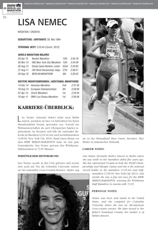 36
LISA NEMEC
KARRIERE-ÜBERBLICK:
Lisa Nemec (ehemals Stubic) kehrt nach Berlin
zurück, nachdem sie hier vor fünf Jahren bei ihrem
Marathondebüt Neunte geworden war. Sowohl bei
Weltmeisterschaften als auch Olympischen Spielen re­­
präsentierte sie Kroatien und hält die nationalen Re­­
korde im Marathon (2:25:44) wie auch im Halbmarathon
(1:09:18, New York City 2013). Rund einen Monat vor
dem BMW BERLIN-MARATHON hatte sie eine gute
Generalprobe: Lisa Nemec gewann den Wörthersee-
Halbmarathon in 71:05 Minuten.
PERSÖNLICHER HINTERGRUND:
Lisa Nemec wurde in den USA geboren und wuchs
dort auch auf. Für die Columbia University startete
sie bei nationalen Cross-Country-Rennen. Später zog
sie in das Heimatland ihres Vaters, Kroatien. Ihre
Mutter ist italienischer Herkunft.
CAREER NOTES:
Lisa Nemec (formerly Stubic) returns to Berlin where
she was ninth in her marathon debut five years ago.
She has represented Croatia at both the World Cham­
pionships and Olympic Games and she is the national
record holder in the marathon (2:25:44) and half-
marathon (1:09:18, New York City 2013). Last
month she ran a fine test race for the BMW
BERLIN-MARAHTON, winning the Wörthersee
Half Marathon in Austria with 71:05.
PERSONAL NOTES:
Nemec was born and raised in the United
States, and she competed for Columbia
University where she was an All-American
cross-country runner. She later moved to her
father's homeland Croatia; her mother is of
Italian descent.
KROATIEN / CROATIA
GEBURTSTAG / BIRTHDATE: 28. Mai 1984
PERSONAL BEST: 2:25:44 (Zürich, 2013)
WORLD MARATHON MAJORS:
20 Apr 15 	 Boston Marathon	 12th 	 2:35:18
03 Nov 13 	 ING New York City Marathon	 12th 	 2:34:49
05 Aug 12 	 Olympic Games Marathon, London 	 52nd 	 2:34:03
27 Aug 11 	 IAAF World Championships, Daegu 	 27th 	 2:36:41
26 Sep 10 	 BERLIN-MARATHON	 9th 	 2:33:42
WEITERE MARATHONrennen / ADDITIONAL MARATHONS:
14 Dec 14 	 Honolulu Marathon	 2nd 	 2:31:35
16 Aug 14 	European Championships 	 4th 	 2:28:36
07 Apr 13 	 Zürich Marathon	 1st 	 2:25:44
10 Apr 11 	 OMV Linz Donau Marathon 	 1st 	 2:30:46
 