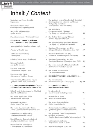 Inhalt / Content
Startzeiten und Presse-Kontakt,
Impressum 	 5
Pressebüro / Press office
Öffnungszeiten / Opening times	 6
Service für Medienvertreter
Media services	 7
Pressekonferenzen / Press conferences	 8
FAKTEN UND DATEN TOPLÄUFER
FACTS AND DATA ELITE RUNNERS
Spitzensportliche Vorschau auf den Lauf 	 9
Preview of the elite race	 11
Zahlen zur Veranstaltung
Event figures 	 12
Prämien / Prize money breakdown	 13
Liste der Topläufer
List of elite runners	 14
Favoriten im Porträt
Elite runners’ profiles / Men	 16
Favoritinnen im Porträt
Elite runners’ profiles / Women	 32
Tempotabellen, Männer und Frauen
Split time tables, men and women 	 40
STATISTIK MARATHON INTERNATIONAL
STATISTICS MARATHON WORLDWIDE
Rekorde und Bestleistungen im Überblick
Records and best times	 43
Die besten Zeiten aller Zeiten
Best marathon times ever	 44
Jahresweltbestenlisten
Fastest times of the year	 46
Die besten Deutschen aller Zeiten
Fastest German marathon runners ever	 48
Entwicklung der Weltrekorde
Development of world records	 49
Entwicklung der Deutschen Rekorde
Development of German records	 51
Streckenrekorde im Vergleich
Course records in comparison	 52
Die qualitativ besten Marathonläufe bezüglich
der Siegzeiten von Männern und Frauen
Best quality marathons
(both winner’s times are added)	 53
Die schnellsten
City-Marathonläufe (Männer)
The fastest city marathons (Men)	 54
Die Berliner Entwicklung (Männer)
Berlin’s development (Men)	 55
Die schnellsten City-Marathons (Frauen)
The fastest city marathons (Women)	 56
Marathon-Olympiasieger seit 1896
Olympic Marathon Champions since 1896	 57
Marathon-Weltmeister seit 1983
Marathon World Champions since 1983	 58
Marathon-Europameister seit 1934
European Marathon Champions since 1934	 59
Die besten nationalen Marathon-Rekorde
Best national marathon records 	 60
Die größten Marathonläufe
The biggest marathons	 62
DIE BEDEUTENDSTEN MARATHONS 2014
Die bedeutendsten
Marathonrennen 2014 (bis August)	 63-70
Statistik / STATISTICS
BMW BERLIN-MARATHON
Streckenrekorde
Course records including teams 	 71
Weltrekorde in Berlin
World records in Berlin 	 71
Die besten Zeiten in Berlin
Fastest times in Berlin 	 72
Zwischenzeiten der Streckenrekordler
Split times of the course record holders 	 74
Die qualitative Entwicklung in Berlin
(addierte Siegzeiten)
Quality development (added winning times) 	 75
Leistungstrends in Berlin
Performance trends in Berlin 	 75
Beste Platzierungen 1974 – 2014	 76
2
 