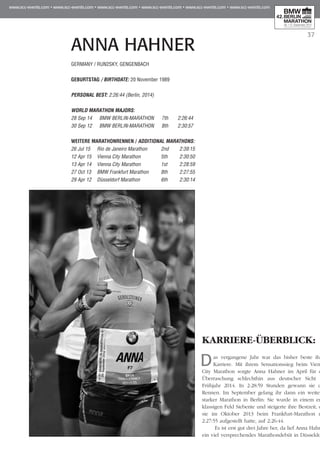 37
ANNA HAHNER
KARRIERE-ÜBERBLICK:
Das vergangene Jahr war das bisher beste ihrer
Karriere. Mit ihrem Sensationssieg beim Vienna
City Marathon sorgte Anna Hahner im April für die
Überraschung schlechthin aus deutscher Sicht im
Frühjahr 2014. In 2:28:59 Stunden gewann sie das
Rennen. Im September gelang ihr dann ein weiterer
starker Marathon in Berlin: Sie wurde in einem erst-
klassigen Feld Siebente und steigerte ihre Bestzeit, die
sie im Oktober 2013 beim Frankfurt-Marathon mit
2:27:55 aufgestellt hatte, auf 2:26:44.
Es ist erst gut drei Jahre her, da lief Anna Hahner
ein viel versprechendes Marathondebüt in Düsseldorf.
GERMANY / RUN2SKY, GENGENBACH
GEBURTSTAG / BIRTHDATE: 20 November 1989
PERSONAL BEST: 2:26:44 (Berlin, 2014)
WORLD MARATHON MAJORS:
28 Sep 14 	 BMW BERLIN-MARATHON	 7th 	 2:26:44
30 Sep 12	 BMW BERLIN-MARATHON	 8th 	 2:30:57
WEITERE MARATHONrennen / ADDITIONAL MARATHONS:
26 Jul 15	 Rio de Janeiro Marathon	 2nd 	 2:39:15
12 Apr 15 	 Vienna City Marathon 	 5th 	 2:30:50
13 Apr 14 	 Vienna City Marathon 	 1st 	 2:28:59
27 Oct 13 	 BMW Frankfurt Marathon 	 8th 	 2:27:55
29 Apr 12 	 Düsseldorf Marathon 	 6th 	 2:30:14
 