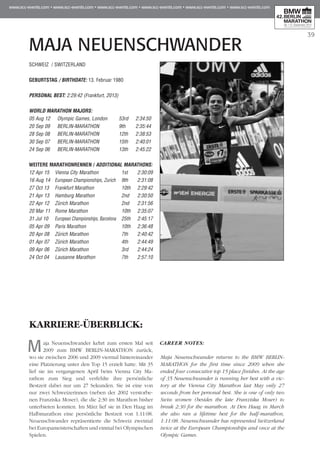 39
MAJA NEUENSCHWANDER
SCHWEIZ / SWITZERLAND
GEBURTSTAG / BIRTHDATE: 13. Februar 1980
PERSONAL BEST: 2:29:42 (Frankfurt, 2013)
WORLD MARATHON MAJORS:
05 Aug 12 	 Olympic Games, London 	 53rd 	 2:34:50
20 Sep 09 	 BERLIN-MARATHON 	 9th 	 2:35:44
28 Sep 08 	 BERLIN-MARATHON	 12th 	 2:38:53
30 Sep 07 	 BERLIN-MARATHON	 15th 	 2:40:01
24 Sep 06 	 BERLIN-MARATHON	 13th 	 2:45:22
WEITERE MARATHONrennen / ADDITIONAL MARATHONS:
12 Apr 15 	 Vienna City Marathon	 1st 	 2:30:09
16 Aug 14 	 European Championships, Zurich	 9th 	 2:31:08
27 Oct 13 	 Frankfurt Marathon 	 10th 	 2:29:42
21 Apr 13 	 Hamburg Marathon	 2nd 	 2:30:50
22 Apr 12 	 Zürich Marathon	 2nd 	 2:31:56
20 Mar 11 	Rome Marathon 	 10th 	 2:35:07
31 Jul 10 	 European Championships, Barcelona 	 25th 	 2:45:17
05 Apr 09 	 Paris Marathon 	 10th 	 2:36:48
20 Apr 08 	 Zürich Marathon	 7th 	 2:40:42
01 Apr 07 	 Zürich Marathon	 4th 	 2:44:49
09 Apr 06 	 Zürich Marathon	 3rd 	 2:44:24
24 Oct 04 	 Lausanne Marathon 	 7th 	 2:57:10
KARRIERE-ÜBERBLICK:
Maja Neuenschwander kehrt zum ersten Mal seit
2009 zum BMW BERLIN-MARATHON zurück,
wo sie zwischen 2006 und 2009 viermal hintereinander
eine Platzierung unter den Top 15 erzielt hatte. Mit 35
lief sie im vergangenen April beim Vienna City Ma­­
rathon zum Sieg und verfehlte ihre persönliche
Bestzeit dabei nur um 27 Sekunden. Sie ist eine von
nur zwei Schweizerinnen (neben der 2002 verstorbe-
nen Franziska Moser), die die 2:30 im Marathon bisher
unterbieten konnten. Im März lief sie in Den Haag im
Halbmarathon eine persönliche Bestzeit von 1:11:08.
Neuenschwander repräsentierte die Schweiz zweimal
bei Europameisterschaften und einmal bei Olympischen
Spielen.
CAREER NOTES:
Maja Neuenschwander returns to the BMW BERLIN-
MARATHON for the first time since 2009 when she
ended four consecutive top 15 place finishes. At the age
of 35 Neuenschwander is running her best with a vic-
tory at the Vienna City Marathon last May only 27
seconds from her personal best. She is one of only two
Swiss women (besides the late Franziska Moser) to
break 2:30 for the marathon. At Den Haag in March
she also ran a lifetime best for the half-marathon,
1:11:08. Neuenschwander has represented Switzerland
twice at the European Championships and once at the
Olympic Games.
 