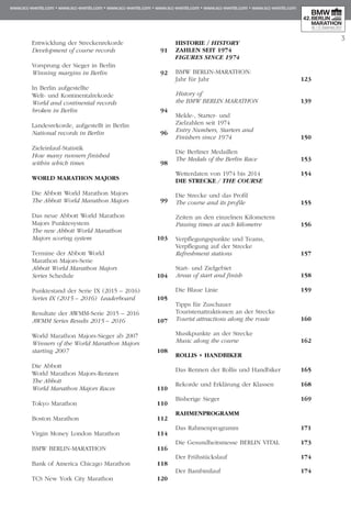 3
Entwicklung der Streckenrekorde
Development of course records 	 91
Vorsprung der Sieger in Berlin
Winning margins in Berlin 	 92
In Berlin aufgestellte
Welt- und Kontinentalrekorde
World and continental records
broken in Berlin 	 94
Landesrekorde, aufgestellt in Berlin
National records in Berlin 	 96
Zieleinlauf-Statistik
How many runners finished
within which times	 98
WORLD MARATHON MAJORS
Die Abbott World Marathon Majors	
The Abbott World Marathon Majors	 99
Das neue Abbott World Marathon
Majors Punktesystem
The new Abbott World Marathon
Majors scoring system	 103
Termine der Abbott World
Marathon Majors-Serie
Abbott World Marathon Majors
Series Schedule	 104
Punktestand der Serie IX (2015 – 2016)
Series IX (2015 – 2016) Leaderboard 	 105
Resultate der AWMM-Serie 2015 – 2016
AWMM Series Results 2015 – 2016	 107
World Marathon Majors-Sieger ab 2007
Winners of the World Marathon Majors
starting 2007	 108
Die Abbott
World Marathon Majors-Rennen
The Abbott
World Marathon Majors Races	 110
Tokyo Marathon	 110
Boston Marathon 	 112
Virgin Money London Marathon 	 114
BMW BERLIN-MARATHON 	 116
Bank of America Chicago Marathon 	 118
TCS New York City Marathon 	 120
HISTORIE / HISTORY
ZAHLEN SEIT 1974
FIGURES SINCE 1974
BMW BERLIN-MARATHON:
Jahr für Jahr 	 123
History of
the BMW BERLIN MARATHON 	 139
Melde-, Starter- und
Zielzahlen seit 1974
Entry Numbers, Starters and
Finishers since 1974 	 150
Die Berliner Medaillen
The Medals of the Berlin Race	 153
Wetterdaten von 1974 bis 2014 	 154
DIE STRECKE / THE COURSE
Die Strecke und das Profil
The course and its profile	 155
Zeiten an den einzelnen Kilometern
Passing times at each kilometre 	 156
Verpflegungspunkte und Teams,
Verpflegung auf der Strecke
Refreshment stations 	 157
Start- und Zielgebiet
Areas of start and finish	 158
Die Blaue Linie	 159
Tipps für Zuschauer
Touristenattraktionen an der Strecke 	
Tourist attractions along the route 	 160
Musikpunkte an der Strecke
Music along the course	 162
ROLLIS + HANDBIKER
Das Rennen der Rollis und Handbiker	 165
Rekorde und Erklärung der Klassen	 168
Bisherige Sieger	 169
RAHMENPROGRAMM
Das Rahmenprogramm	 171
Die Gesundheitsmesse BERLIN VITAL	 173
Der Frühstückslauf 	 174
Der Bambinilauf 	 174
 