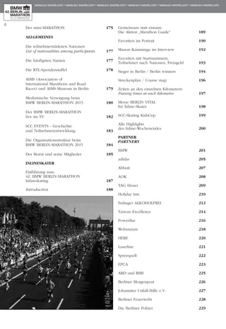 Der mini-MARATHON 	 175
ALLGEMEINES
Die teilnehmerstärksten Nationen
List of nationalities among participants	 177
Die häufigsten Namen	 177
Die RTL-Spendenstaffel	 178
AIMS (Association of
International Marathons and Road
Races) und AIMS-Museum in Berlin 	 179
Medizinische Versorgung beim
BMW BERLIN-MARATHON 2015 	 180
Der BMW BERLIN-MARATHON
live im TV	 182
SCC EVENTS - Geschichte
und Teilnehmerentwicklung	 183
Die Organisationsstruktur beim
BMW BERLIN-MARATHON 2015	 184
Der Beirat und seine Mitglieder 	 185
INLINESKATER
Einführung zum
42. BMW BERLIN-MARATHON
Inlineskating	 187
Introduction	 188
Gemeinsam statt einsam:
Die Aktion „Marathon Guide“	 189
Favoriten im Portrait	 190
Manon Kamminga im Interview	 192
Favoriten mit Startnummern,
Teilnehmer nach Nationen, Preisgeld	 193
Sieger in Berlin / Berlin winners 	 194
Streckenplan / Course map 	 196
Zeiten an den einzelnen Kilometern
Passing times at each kilometre 	 197
Messe BERLIN VITAL
für Inline-Skater 	 198
SCC-Skating KidsCup	 199
Alle Highlights
des Inline-Wochenendes	 200
PARTNER
PARTNERS
BMW	 201
adidas 	 205
Abbott	 207
AOK 	 208
TAG Heuer	 209
Holiday Inn	 210
Erdinger ALKOHOLFREI	 212
Taiwan Excellence	 214
PowerBar	 216
Wobenzym	 218
HERE	 220
Laserline	 221
Spreequell	 222
EPCA	 223
ARD und RBB	 225
Berliner Morgenpost	 226
Johanniter Unfall-Hilfe e.V.	 227
Berliner Feuerwehr	 228
Die Berliner Polizei	 229
4
 